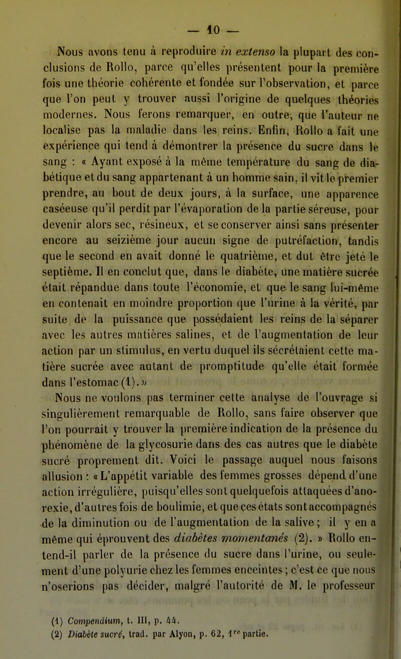 — 10 — Nous avons tenu à reproduire in extenso la plupart des con- clusions de RoUo, parce qu'elles présentent pour la première fois une théorie cohérente et fondée sur l'observation, et parce que l'on peut y trouver aussi l'origine de quelques théories modernes. Nous ferons remarquer, en outre, que l'auteur ne localise pas la maladie dans les reins. Enfin, RoUo a fait une expérience qui tend à démontrer la présence du sucre dans le sang : « Ayant exposé à la même température du sang de dia- bétique et du sang appartenant à un homme sain, il vit le premier prendre, au bout de deux jours, à la surface, une apparence caséeuse qu'il perdit par l'évaporation delà partie séreuse, pour devenir alors sec, résineux, et se conserver ainsi sans présenter encore au seizième jour aucun signe de putréfaction, tandis que le second en avait donné le quatrième, et dut être jeté le septième. Il en conclut que, dans le diabète, une matière sucrée était répandue dans toute l'économie, et que le sang lui-même en contenait en moindre proportion que l'urine à la vérité, par suite de la puissance que possédaient les reins de la séparer avec les autres matières salines, et de l'augmentation de leur action par un stimulus, en vertu duquel ils sécrétaient cette ma- tière sucrée avec autant de promptitude qu'elle était formée dans l'estomac(l).)' Nous ne voulons pas terminer cette analyse de l'ouvrage si singulièrement remarquable de Rollo, sans faire observer que l'on pourrait y trouver la première indication de la présence du phénomène de la glycosurie dans des cas autres que le diabète sucré proprement dit. Voici le passage auquel nous faisons allusion : «L'appétit variable des femmes grosses dépend d'une action irrégulière, puisqu'elles sont quelquefois attaquées d'ano- rexie, d'autres fois de boulimie, et que ces états sont accompagnés de la diminution ou de l'augmentation de la salive; il y en a même qui éprouvent des diabètes momentanés (2). » Rollo en- tend-il parler de la présence du sucre dans l'urine, ou seule- ment d'une polyurie chez les femmes enceintes ; c'est ce que nous n'oserions pas décider, malgré l'autorité de M. le professeur (1) Coni'pendium, t. 111, p. kU.