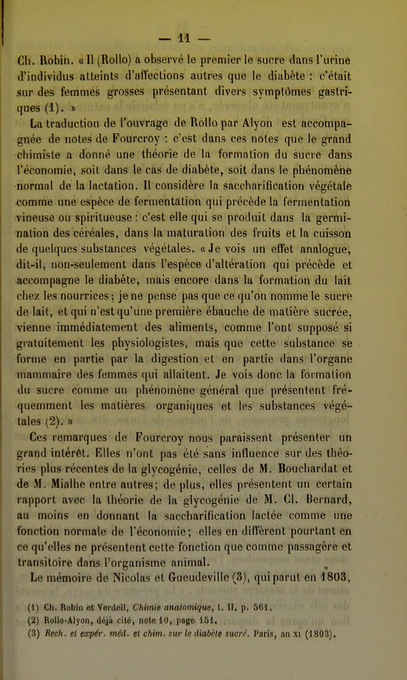 Ch. Robin. « Il (RoUo) a observé le premier le suore dans l'urine d'individus atteints d'affections autres que le diabète : c'était sur des femmes grosses présentant divers symptômes gastri- ques (1). » La traduction de l'ouvrage de Rollo par Alyon est accompa- gnée de notes de Fourcroy : c'est dans ces notes que le grand -chimiste a donné une théorie de la formation du sucre dans l'économie, soit dans le cas de diabète, soit dans le phénomène normal de la lactation. Il considère la saccharification végétale comme une espèce de fermentation qui précède la fermentation vineuse ou spiritueuse: c'est elle qui se produit dans la germi- nation des céréales, dans la maturation des fruits et la cuisson de quelques substances végétales, «Je vois un effet analogue, dit-il, non-seulement dans l'espèce d'altération qui précède et accompagne le diabète, mais encore dans la formation du lait chez les nourrices -, je ne pense pas que ce qu'on nomme le sucre de lait, et qui n'est qu'une première ébauche de matière sucrée, vienne immédiatement des aliments, comme l'ont supposé si gratuitement les physiologistes, mais que cette substance se forme en partie par la digestion et en partie dans l'organe mammaire des femmes qui allaitent. Je vois donc la formation du sucre comme un phénomène général que présentent fré- quemment les matières organiques et les substances végé- tales (2). » Ces remarques de Fourcroy nous paraissent présenter un grand intérêt. Elles n'ont pas été sans influence sur des théo- ries plus récentes de la glycogénie, celles de M. Bouchardat et de M. Mialhe entre autres; de plus, elles présentent un certain rapport avec la théorie de la glycogénie de M. Cl. Bernard, au moins en donnant la saccharificalion lactée comme une fonction normale de l'économie; elles en diffèrent pourtant en ce qu'elles ne présentent cette fonction que comme passagère et transitoire dans l'organisme animal. Le mémoire de Nicolas et Gueudeville (3), qui parut en 1803, (1) Ch. Robin et Verdeil, Chimie analomique, t. Il, p. 561. (2) RoUo-Alyon, déjà cité, note 10, page 151. (3) Rech. el expér. méd. et chim, sur le diabète sucre. Paris, an xi (1803),