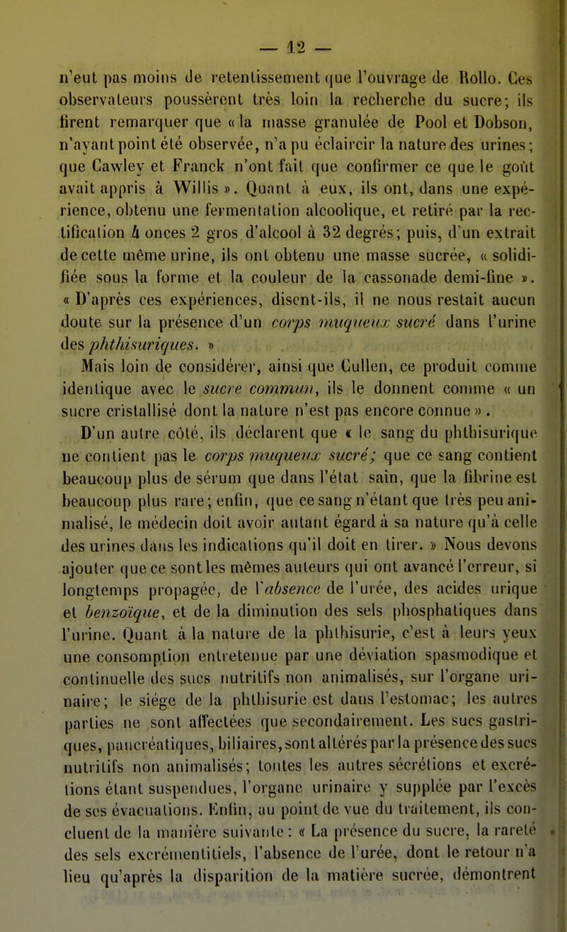 n'eut pas moins de retenlissenient (|ue l'ouvrage de RoUo. Ces observateurs poussèrent très loin la recherche du sucre; ils firent remarquer que «la masse granulée de Pool et Dobson, n'ayant point été observée, n'a pu éclaircir la nature des urines; que Cawley et Franck n'ont fait que confirmer ce que le goût avait appris à Willis». Quant à eux, ils ont, dans une expé- rience, obtenu une fermentation alcoolique, et retiré par la rec- lificalion A onces 2 gros d'alcool à 32 degrés; puis, d'un extrait de cette même urine, ils ont obtenu une masse sucrée, « solidi- fiée sous la forme et la couleur de la cassonade demi-fine ». « D'après ces expériences, disent-ils, il ne nous restait aucun doute sur la présence d'un corps muqueux sucré dans l'urine des phthisuricjues. » Mais loin de considéi-er, ainsi que CuUen, ce produit comme identique avec le sucre commun, ils le donnent comme « un sucre cristallisé dont la nature n'est pas encore connue » . D'un autre côté, ils déclarent que « le sang du phthisurique ne contient pas le corps muquevx sucré; que ce sang contient beaucoup plus de sérum que dans l'état sain, que la fibrine est beaucoup plus rare; enfin, que ce sang n'étant que très peu ani- malisé, le médecin doit avoir autant égard à sa nature qu'à celle des urines dans les indications qu'il doit en tirer. » Nous devons ajouter que ce sont les mêmes auteurs qui ont avancé l'erreur, si longtemps propagée, de Xabseme de l'urée, des acides urique et benzoïque, et de la dimiimlion des sels phosphatiques dans l'urine. Quant à la nature de la phlhisurie, c'est à leurs yeux une consomption entretenue par une déviation spasmodique et continuelle des sucs nutritifs non animalisés, sur l'organe uri- naire; le siège delà phthisurie est dans l'estomac; les autres parties ne sont affectées que secondairement. Les sucs gastri- ques, pancréatiques, biliaires,sont altérés par la présence des sucs nutritifs non animalisés; toutes les autres sécrétions et excré- tions étant suspendues, l'organe urinaire y supplée par l'excès de ses évacuations. Knfin, au point de vue du traitement, ils con- cluent de la manière suivante : « La présence du sucre, la rareté des sels excrémentitiels, l'absence de l'urée, dont le retour n'a lieu qu'après la disparition de la matière sucrée, démontrent