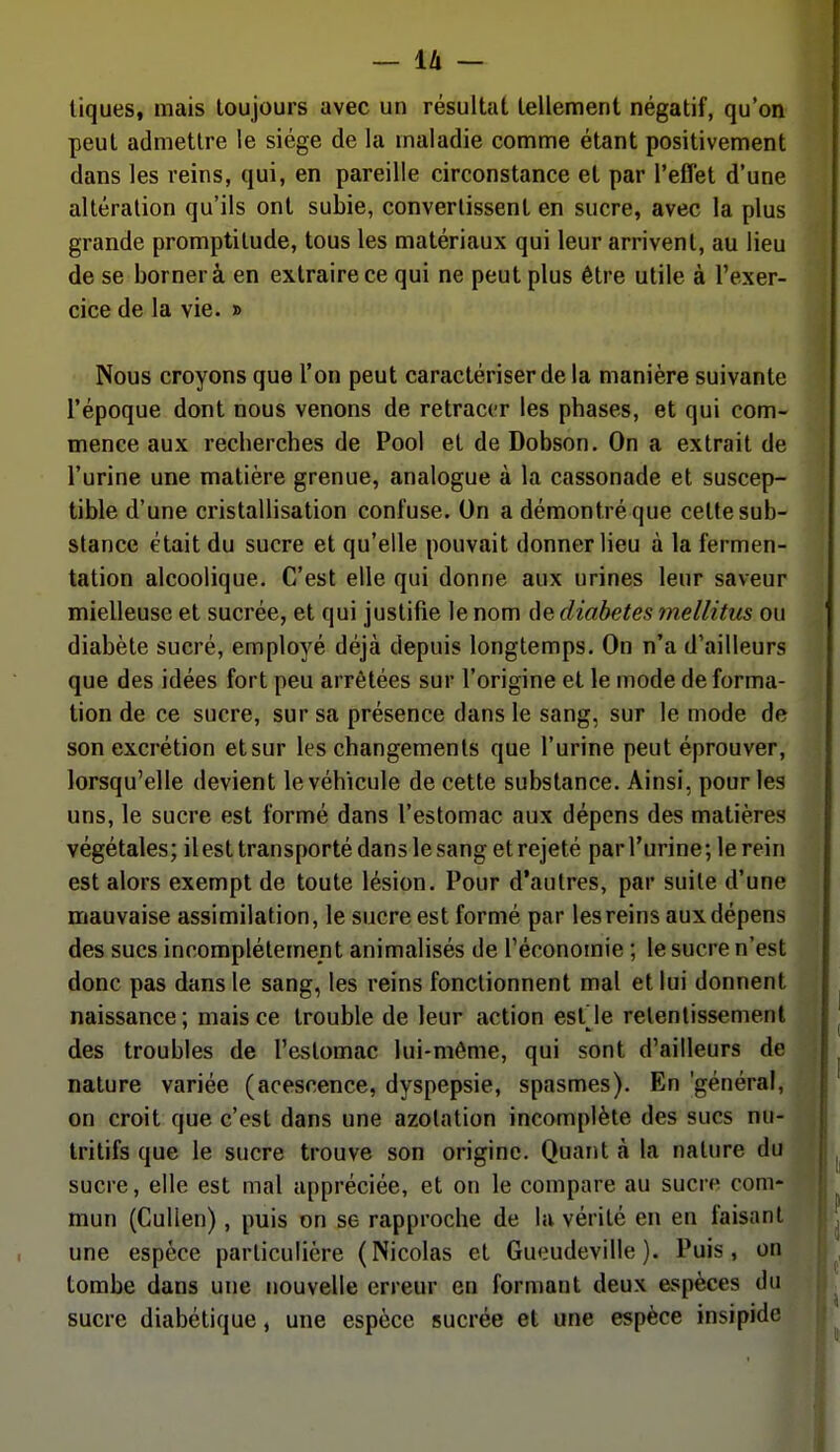 tiques, mais toujours avec un résultat tellement négatif, qu'on peut admettre le siège de la maladie comme étant positivement dans les reins, qui, en pareille circonstance et par l'effet d'une altération qu'ils ont subie, convertissent en sucre, avec la plus grande promptitude, tous les matériaux qui leur arrivent, au lieu de se borner à en extraire ce qui ne peut plus être utile à l'exer- cice de la vie. » Nous croyons que l'on peut caractériser de la manière suivante l'époque dont nous venons de retracer les phases, et qui com- mence aux recherches de Pool et de Dobson. On a extrait de l'urine une matière grenue, analogue à la cassonade et suscep- tible d'une cristallisation confuse. On a démontré que cette sub- stance était du sucre et qu'elle pouvait donner lieu à la fermen- tation alcoolique. C'est elle qui donne aux urines leur saveur mielleuse et sucrée, et qui justifie le nom de diabètes mellitus ou diabète sucré, employé déjà depuis longtemps. On n'a d'ailleurs que des idées fort peu arrêtées sur l'origine et le mode de forma- tion de ce sucre, sur sa présence dans le sang, sur le mode de son excrétion et sur les changements que l'urine peut éprouver, lorsqu'elle devient le véhicule de cette substance. Ainsi, pour les uns, le sucre est formé dans l'estomac aux dépens des matières végétales; ilest transporté dans le sang et rejeté par l'urine; le rein est alors exempt de toute lésion. Pour d'autres, par suite d'une mauvaise assimilation, le sucre est formé par les reins aux dépens des sucs incomplètement animalisés de l'économie ; le sucre n'est donc pas dans le sang, les reins fonctionnent mal et lui donnent naissance; mais ce trouble de leur action est'le retentissement des troubles de l'estomac lui-môme, qui sont d'ailleurs de nature variée (acescence, dyspepsie, spasmes). En 'général, on croit que c'est dans une azotation incomplète des sucs nu- tritifs que le sucre trouve son origine. Quant à la nature du sucre, elle est mal appréciée, et on le compare au sucre com- mun (Cullen), puis on se rapproche de la vérité en en faisant une espèce particulière (Nicolas et Guoudeville ). Puis, on tombe dans une nouvelle erreur en fornmnt deux espèces du sucre diabétique, une espèce sucrée et une espèce insipide