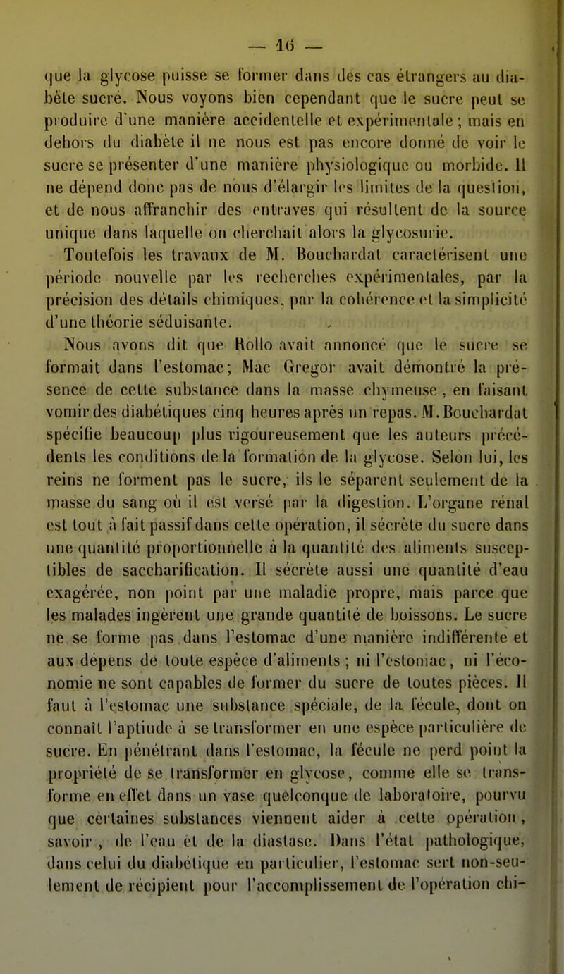 — l(j — c|ue la glycose puisse se former dans des cas étrangers au dia- bète sucré. Nous voyons bien cependant que le sucre peut se produire d'une manière accidentelle et expérinionlale ; mais en debors du diabète il ne nous est pas encore donné de voir le sucre se présenter d'une manière physiologique ou morljide. Il ne dépend donc pas de nous d'élargir les limites de la queslion, et de nous affranchir des entraves qui résultent de la source unique dans laquelle on ebercliail alors la glycosui ie. Toutefois les travaux de M. Boucbardal caractérisent une période nouvelle par k's recliercbes expérimentales, par la précision des détails cbimiques, par la cohérence et la simplicité d'une théorie séduisanlc. Nous avons dit que Kollo avait annoncé que le sucre se formait dans l'estomac; Mac (Iregor avait démontré la pré- sence de cette substance dans la masse chytneuse , en faisant vomir des diabétiques cinq heures après un repas. M.Bouchardat spécifie beaucoup plus rigoureusement que les auteurs précé- dents les conditions delà formation de la glycose. Selon lui, les reins ne forment pas le sucre, ils le séparent seulement de la masse du sang où il est versé [)ar la digestion. L'organe rénal est tout à fait passif dans celle opération, il sécrète du sucre dans une quantité proportioimelle à la quantité des ahmenis suscep- tibles de saccbarification. Il sécrète aussi une quantité d'eau exagérée, non point par une maladie propre, mais parce que les malades ingèrent une grande (juantilé de boissons. Le sucre ne se forme pas .dans l'estomac d'une manière indifférente et aux dépens de toute espèce d'aliments; ni l'csloniac, ni l'éco- nomie ne sont capables de former du sucre de toutes pièces. Il faut à l't'Stomac une substance spéciale, de la fécule, dont on connaît Taptiude à se transformer en une espèce particulière de sucre. En pénétrant dans l'estomac, la fécule ne perd point la propriété de se transformer en glycose, comme elle se trans- forme en effet dans un vase quelconque de laboratoire, pourvu que certaines substances viennent aider à cette opération , savoir , de l'eau et de la diastase. Dans l'état |)athologique, dans celui du diabétique eti particulier, l'estomac sert non-seu- lement de récipient pour l'accomplissement de l'opération clii-