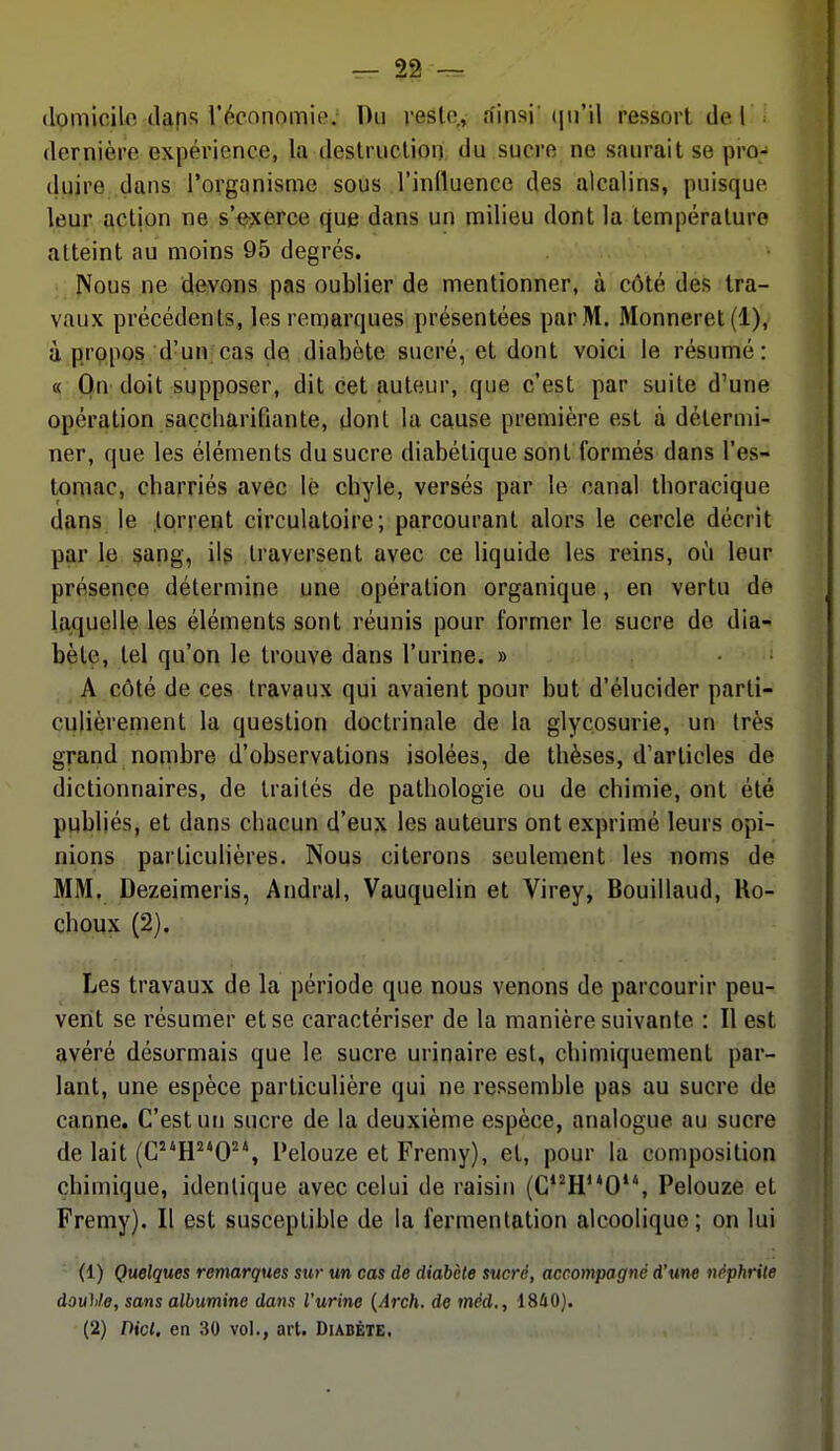 (lomicilfi daps l'écnnomio. Du reslo,, ainsi' (ju'il ressort de I dernière expérience, la deslruclion du sucre ne saurait se pro- duire dans l'organisme sous l'influence des alcalins, puisque leur action ne sVjcerce que dans un milieu dont la température atteint au moins 95 degrés. Nous ne devons pas oublier de mentionner, à côté des Ira- vaux précédents, les remarques présentées par M. Monneret(l), à propos d'un cas de diabète sucré, et dont voici le résumé: « On doit supposer, dit cet auteur, que c'est par suite d'une opération saçcliarifiante, dont la cause première est à détermi- ner, que les éléments du sucre diabétique sont formés dans l'es- tomac, charriés avec lé chyle, versés par le canal thoracique dans le torrent circulatoire; parcourant alors le cercle décrit par le sang, ilg traversent avec ce liquide les reins, où leur présence détermine une opération organique, en vertu de la^quelle les éléments sont réunis pour former le sucre de dia- bète, tel qu'on le trouve dans l'urine, » • A côté de ces travaux qui avaient pour but d'élucider parti- culièrement la question doctrinale de la glycosurie, un très grand nombre d'observations isolées, de thèses, d'articles de dictionnaires, de traités de pathologie ou de chimie, ont été publiés, et dans chacun d'eux les auteurs ont exprimé leurs opi- nions particulières. Nous citerons seulement les noms de MM. Dezeimeris, Andral, Vauquelin et Virey, Bouillaud, Ro- cheux (2). Les travaux de la période que nous venons de parcourir peu- verit se résumer et se caractériser de la manière suivante : Il est avéré désormais que le sucre urinaire est, chimiquement par- lant, une espèce particulière qui ne ressemble pas au sucre de canne. C'est un sucre de la deuxième espèce, analogue au sucre de lait (C^'H^'O^*, Pelouze etFremy), et, pour la composition chimique, identique avec celui de raisin (C*^H'*0, Pelouze et Fremy). Il est susceptible de la fermentation alcoolique; on lui (1) Quelques remarques sur un cas de diabète sucré, accompagné d'une néphrite douille, sans albumine dans l'urine {Arch. de méd., 18û0). (2) Dicl. en 30 vol., art. Diabète,