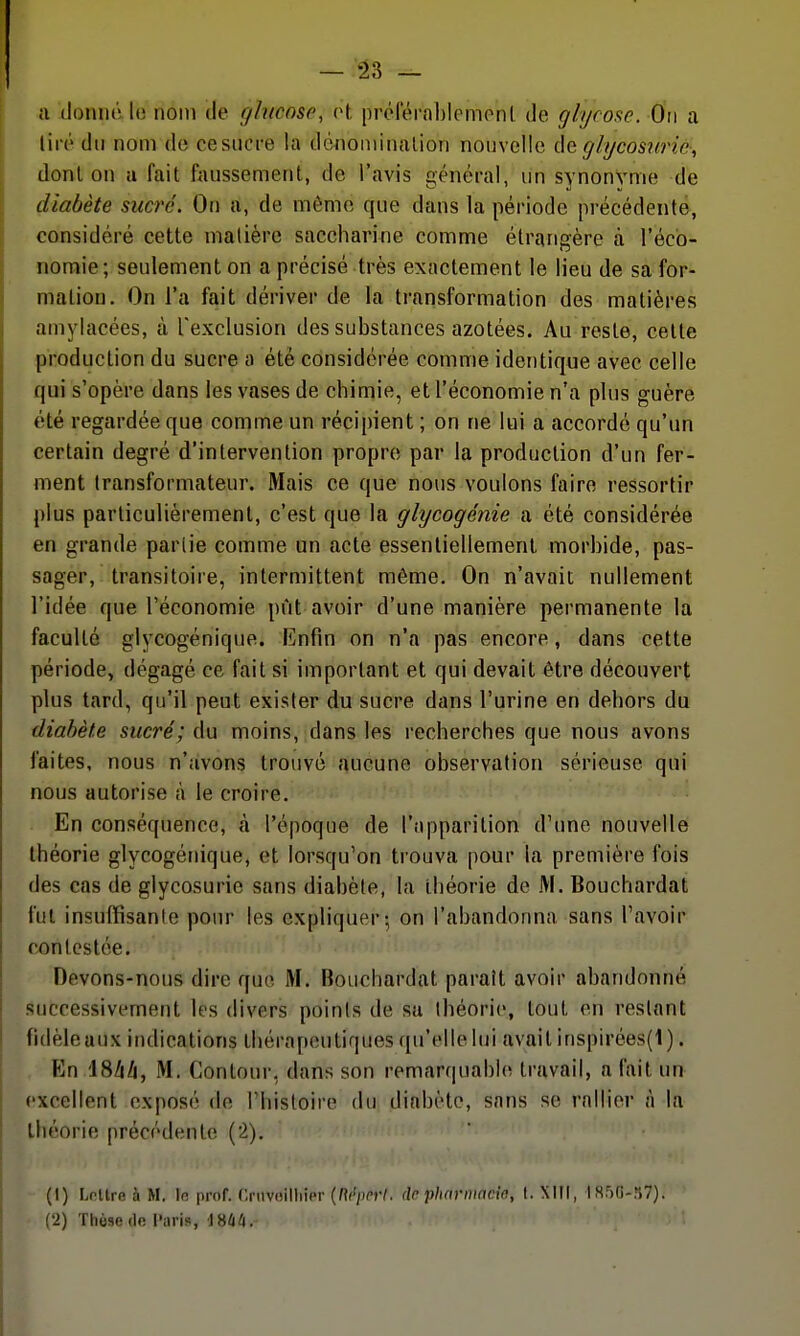 a donné le nom île ghicnso, tA, prolëraljlemonl de gh/rose. Ou a tiré du nom de cesucre la dcnoiuinalion nouvelle glycosurie, donl on a fait faussement, de l'avis généi-al, un synonyme de diabète sucre. On a, de même que dans la période précédente, considéré cette matière saccharine comme étrangère à l'éco- nomie; seulement on a précisé très exactement le lieu de sa for- mation. On l'a fait dériver de la transformation des matières amylacées, à l'exclusion des substances azotées. Au reste, cette production du sucre a été considérée comme identique avec celle qui s'opère dans les vases de chimie, et l'économie n'a plus guère été regardée que comme un récipient ; on ne lui a accordé qu'un certain degré d'intervention propre par la production d'un fer- ment transformateur. Mais ce que nous voulons faire ressortir plus particulièrement, c'est que la glycogénie a été considérée en grande parlie comme un acte essentiellement morbide, pas- sager, transitoire, intermittent même. On n'avait nullement l'idée que l'économie pût avoir d'une manière permanente la faculté glycogénique. Enfin on n'a pas encore, dans cette période, dégagé ce fait si important et qui devait être découvert plus tard, qu'il peut exister du sucre dans l'urine en dehors du diabète sucré; du moins, dans les recherches que nous avons faites, nous n'avons trouvé aucune observation sérieuse qui nous autorise à le croire. En conséquence, à l'époque de l'apparition d'une nouvelle théorie glycogénique, et lorsqu'on trouva pour la première fois des cas de glycosurie sans diabète, la théorie de M. Bouchardat fut insuffisante pour les expliquer-, on l'abandonna sans l'avoir contestée. Devons-nous dire que M. Bouchardat paraît avoir abandonné successivement les divers points de sa théorie, tout en restant fidèle aux indications thérapeutiques qu'elle lui avait inspirées(l). En ISA/j, M. Contour, dans son remarquabhi travail, a fait un excellent exposé de l'histoire du diabète, sans se rallier à la théorie précédente (2). (1) Lntlre à M. In pmf. Criivoilliier {Mperl. de pharmacie, I. XKI, Isr>{j-n7). (2) Thèse (Ifi l'iiris, 1864.