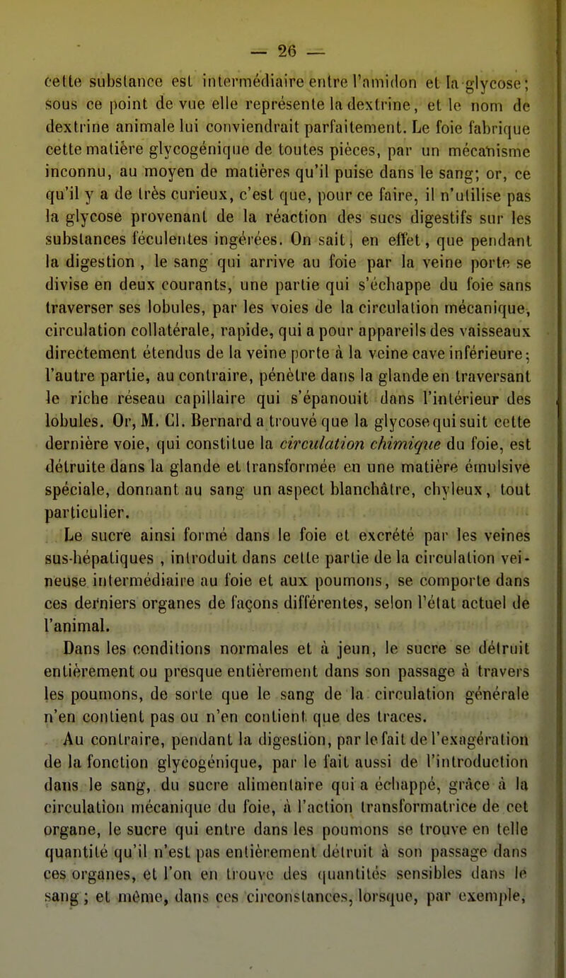 celle substance esl intermédiaire entre l'amidon el la glycose; sous ce point de vue elle représente la dextrine, et le nom de dextrine animale lui conviendrait parfaitement. Le foie fabrique cette matière glycogénique de toutes pièces, par un mécatiisme inconnu, au moyen de matières qu'il puise dans le sang; or, ce qu'il y a de très curieux, c'est que, pour ce faire, il n'utilise pas la glycose provenant de la réaction des sucs digestifs sur les substances féculentes ingérées. On sait; en effet, que pendant la digestion , le sang qui arrive au foie par la veine porte se divise en deux courants, une partie qui s'écbappe du foie sans traverser ses lobules, par les voies de la circulation mécanique, circulation collatérale, rapide, qui a pour appareils des vaisseaux directement étendus de la veine porte à la veine cave inférieure-, l'autre partie, au contraire, pénètre dans la glande en traversant le ricbe réseau capillaire qui s'épanouit dans l'intérieur des lobules. Or, M. Cl. Bernard a trouvé que la glycose qui suit cette dernière voie, qui constitue la circulation chimique du foie, est détruite dans la glande et transformée en une matière émulsive spéciale, donnant au sang un aspect blanchâtre, chyleux, tout particulier. Le sucre ainsi formé dans le foie et excrété par les veines sus-hépatiques , introduit dans cette partie delà circulation vei- neuse intermédiaire au foie et aux poumons, se comporte dans ces dei'niers organes de façons différentes, selon l'état actuel de l'animal. Dans les conditions normales et à jeun, le sucre se détruit entièrement ou presque entièrement dans son passage à travers les poumons, de sorte que le sang de la circulation générale n'en contient pas ou n'en contient que des traces. Au contraire, pendant la digestion, par le fait de l'exagération de la fonction glycogénique, par le fait aussi de l'introduction dans le sang, du sucre alimentaire qui a échappé, grâce à la circulation mécanique du foie, à l'action transformatrice de cet organe, le sucre qui entre dans les poumons se trouve en telle quantité qu'il n'est pas entièrement détruit à son passage dans ces organes, et l'on en trouve des (juantités sensibles dans le sang ; et môme, dans ces circonstances, lorsque, par exemple,