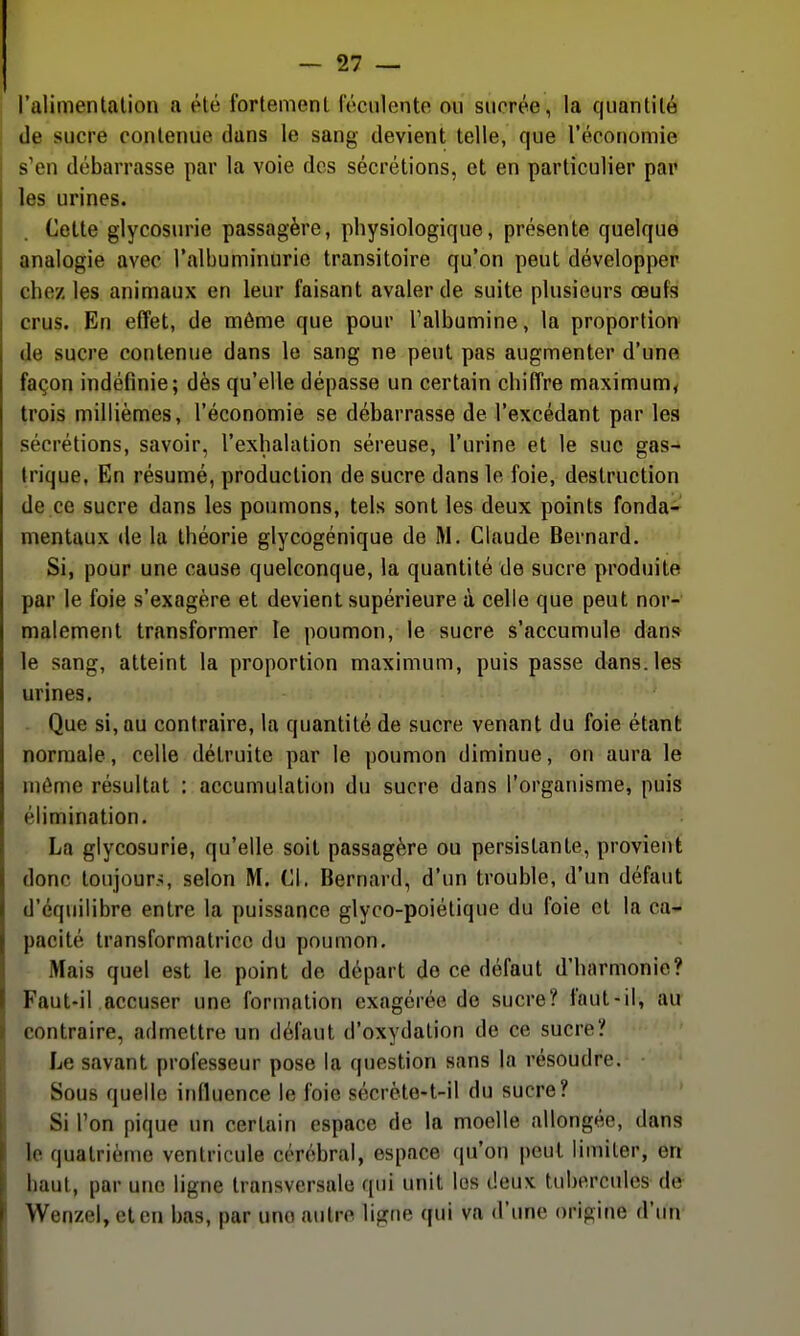 l'alimentalion a été fortement léculente ou sucrée, la quantité de sucre contenue dans le sang devient telle, que l'économie s'en débarrasse par la voie des sécrétions, et en particulier pai' les urines. Cette glycosurie passagère, physiologique, présente quelque analogie avec l'albuminurie transitoire qu'on peut développer chez les animaux en leur faisant avaler de suite plusieurs œufs crus. En effet, de môme que pour Talbumine, la proportion de sucre contenue dans le sang ne peut pas augmenter d'une façon indéfinie; dès qu'elle dépasse un certain chiffre maximum^ trois millièmes, l'économie se débarrasse de l'excédant par les sécrétions, savoir, l'exhalation séreuse, l'urine et le suc gas- trique, En résumé, production de sucre dans le foie, destruction de ce sucre dans les poumons, tels sont les deux points fonda- mentaux de la théorie glycogénique de M. Claude Bernard. Si, pour une cause quelconque, la quantité de sucre produite par le foie s'exagère et devient supérieure à celle que peut nor- malement transformer le poumon, le sucre s'accumule dans le sang, atteint la proportion maximum, puis passe dans, les urines, . Que si, au contraire, la quantité de sucre venant du foie étant normale, celle détruite par le poumon diminue, on aura le môme résultat : accumulation du sucre dans l'organisme, puis élimination. La glycosurie, qu'elle soit passagère ou persistante, provient donc toujours, selon M. Cl. Bernard, d'un trouble, d'un défaut d'équilibre entre la puissance glyco-poiétique du foie cl la ca- pacité transformatrice du poumon. Mais quel est le point de départ de ce défaut d'harmonie? Faut-il accuser une formation exagérée de sucre? faut-il, au contraire, admettre un défaut d'oxydation de ce sucre? Le savant professeur pose la question sans la résoudre. Sous quelle influence le foie sécrète-t-il du sucre? Si Ton pique un certain espace de la moelle allongée, dans le quatrième ventricule cérébral, espace qu'on peut limiter, en haut, par une ligne transversale qui unit lus deux tubercules de Wenzel, et en bas, par une autre ligne qui va d'une origine d'un