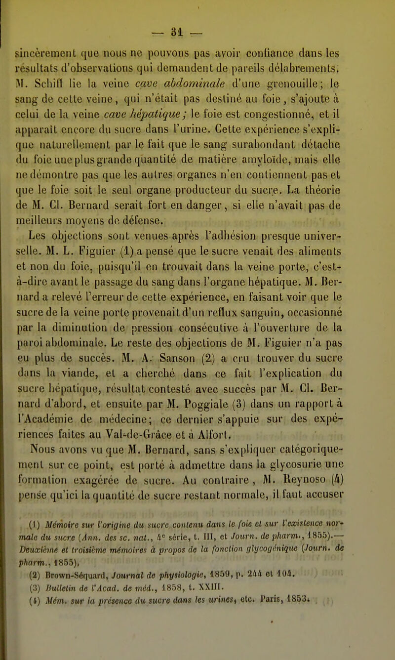 sincèremenl que nous ne pouvons pas avoir couliance dans les résultats d'observations qui demandent de pareils délabrements, M. Schill lie la veine cave abdominale d'une grenouille; le sang de cette veine, qui n'était pas destiné au foie, s'ajoute (à celui de la veine cave hépatique ; le foie est congestionné, et il apparaît encore du sucre dans l'urine. Cette expérience s'expli- que naturellement par le fait que le sang surabondant détache du foie une plus grande quantité de matière amyloïde, mais elle ne démontre pas que les autres organes n'en contiennent pas et que le foie soit le seul organe producteur du sucre, La théorie de M. Cl. Bernard serait fort en danger, si elle n'avait pas de meilleurs moyens de défense. Les objections sont venues après l'adhésion presque univer- selle. M. L. Figuier (1) a pensé que le sucre venait des aliments et non du foie, puisqu'il en trouvait dans la veine porte, c'est- à-dire avant le passage du sang dans l'organe hépatique. M. Ber- nard a relevé l'erreur de cette expérience, en faisant voir que le sucre de la veine porte provenait d'un reflux sanguin, occasionné par la diminution de pression consécutive à l'ouverture de la paroi abdominale. Le reste des objections de M. Figuier n'a pas eu plus de succès. M. A. Sanson (2) a cru trouver du sucre dans la viande, et a cherché dans ce fait l'explication du sucre hépatique, résultat contesté avec succès par M. Cl. Ber- nard d'abord, et ensuite par M. Poggiale (3) dans un rapport à l'Académie de médecine; ce dernier s'appuie sur des expé- riences faites au Val-de-Gràce et à Alfort. Nous avons vu que M. Bernard, sans s'expliquer catégorique- ment sur ce point, est porté à admettre dans la glycosurie une formation exagérée de sucre. Au contraire, M. Ueynoso (4) pense qu'ici la quantité de sucre restant normale, il faut accuser (1) Mémoire sur l'origine du Hucrc contenu dans le foie el sur l'exislenoc nor- male du sucre [Ann. des se. nat., /i série, t. III, et Journ. de pharm., 1855).— Deuxième et troisième mémoires à propos de la fonction glycogénique {.hum. de pharm., 1855). (2) Brown-Séquanl, Journal de physiologie, 1859, p. 2lià el lO/i. (3) Ilulletin de l'Acad. do mcd., 1858, t. XXIII. (4) Mém. sur la présenvo du sucre dans les urineSi olc* Paris, 1853»