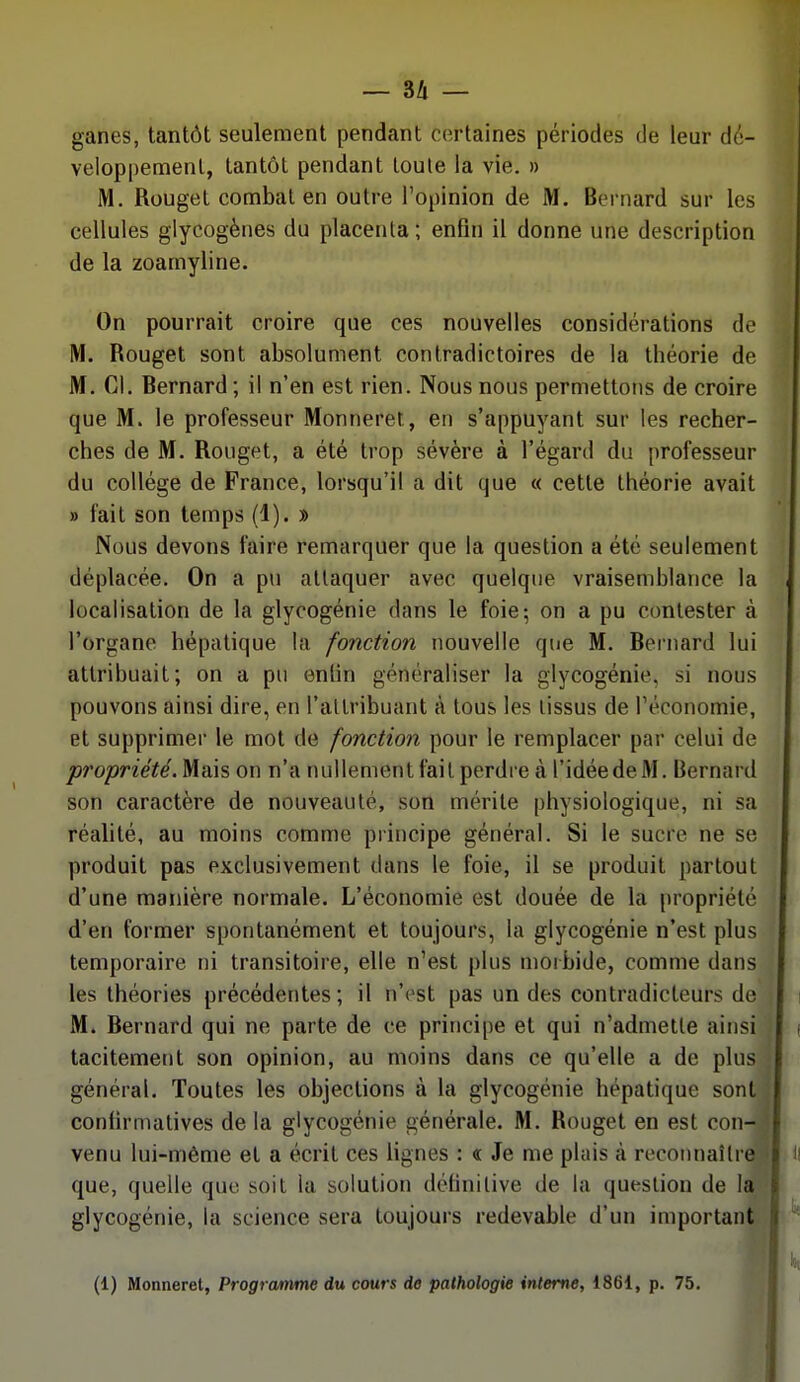 ganes, tantôt seulement pendant certaines périodes de leur dé- veloppement, tantôt pendant toute la vie. » M. Rouget combat en outre l'opinion de M. Bernard sur les cellules glycogènes du placenta ; enfin il donne une description de la zoamyline. On pourrait croire que ces nouvelles considérations de M. Rouget sont absolument contradictoires de la théorie de M. Cl. Bernard ; il n'en est rien. Nous nous permettons de croire que M. le professeur Monneret, en s'appuyant sur les recher- ches de M. Rouget, a été trop sévère à l'égard du professeur du collège de France, lorsqu'il a dit que « cette théorie avait » fait son temps (1). » Nous devons faire remarquer que la question a été seulement déplacée. On a pu attaquer avec quelque vraisemblance la localisation de la glycogénie dans le foie; on a pu contester à l'organe hépatique la fonction nouvelle que M. Bernard lui attribuait; on a pu entin généraliser la glycogénie, si nous pouvons ainsi dire, en l'attribuant à tous les tissus de Téconomie, et supprimer le mot de fonction pour le remplacer par celui de propriété. Mais on n'a nullement fait perdre à l'idée de M. Bernard son caractère de nouveauté, son mérite physiologique, ni sa réalité, au moins comme principe général. Si le sucre ne se produit pas exclusivement dans le foie, il se produit partout d'une manière normale. L'économie est douée de la propriété d'en former spontanément et toujours, la glycogénie n'est plus temporaire ni transitoire, elle n'est plus morbide, comme dans les théories précédentes; il n'est pas un des contradicteurs de M. Bernard qui ne parte de ce principe et qui n'admette ainsi tacitement son opinion, au moins dans ce qu'elle a de plus général. Toutes les objections à la glycogénie hépatique sont confirniatives de la glycogénie générale. M. Rouget en est con-. venu lui-même et a écrit ces lignes : <r Je me plais à reconnaîlreî que, quelle que soit la solution dclinilive de la question de la' glycogénie, la science sera toujours redevable d'un important (1) Monnerel, Programme du cours de pathologie interne, 1861, p. 75. r