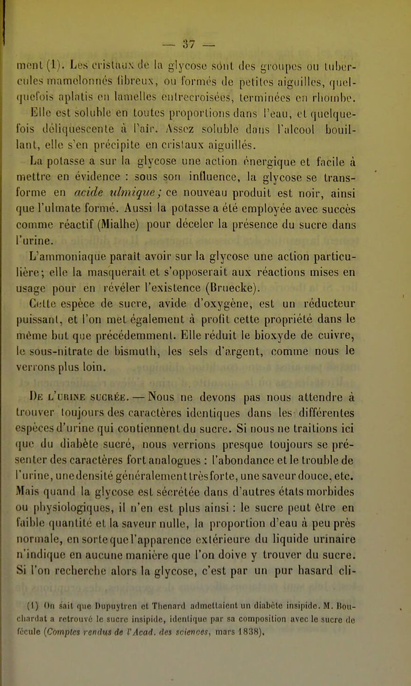 mont(l). Le.scrisUuiN.de la glycose sôiil des groupes ou tuber- cules mamelonnés fibreux, ou formés de petites aiguilles, quol- (juclbis aplatis on lamelles entrecroisées, terminées en rliombe. Elle est soluhle en toutes proportions dans l'eau, et quelque- Ibis déliquescente à Pair. Assez solubic dans l'alcool bouil- lant, elle s'en précipite en cristaux aiguillés. La potasse a sur la glycose une action énergique et facile à mettre en évidence : sous son influence, la glycose se trans- forme en acide idmique; ce nouveau produit est noir, ainsi que l'ulmate formé. Aussi la potasse a été employée avec succès comme réactif (Mialhe) pour déceler la présence du sucre dans l'urine. L'ammoniaque paraît avoir sur la glycose une action particu- lière; elle la masquerait et s'opposerait aux réactions mises en usage pour en révéler l'existence (Brtiecke). Celte espèce de sucre, avide d'oxygène, est un réducteur puissant, et l'on met également à profit cette propriété dans le même but que précédemment. Elle réduit le bioxyde de cuivre, le sous-nitrate de bismuth, les sels d'argent, comme nous le verrons plus loin. De l'urine sucrée. — Nous ne devons pas nous attendre à trouver toujours des caractères identiques dans les différentes espèces d'urine qui contiennent du sucre. Si nous ne traitions ici ({ue du diabète sucré, nous verrions presque toujours se pré- senter des caractères fort analogues : l'abondance et le trouble de l'urine, une densité généralement très for te, une saveur douce, etc. Mais quand la glycose est sécrétée dans d'autres états morbides ou physiologiques, il n'en est plus ainsi : le sucre peut être en faible quantité et la saveur nulle, la proportion d'eau à peu près normale, en sortequel'apparence extérieure du liquide urinaire n'indique en aucune manière que l'on doive y trouver du sucre. Si l'on recherche alors la glycose, c'est par un pur hasard cli- (I) On sait que Dupuytrcn et Tlienard admcUaient un diabète insipide. M. Hou- cliardat a retrouvé le sucre insipide, identique par sa composition avec le sucre de fécule [Comptes rendus de l'Acad. des sciences, mars 1838),