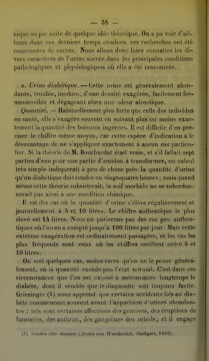 nique ou par suite de quelque idée lliéorique. On a pu voir d'ail- leurs dans ces derniers temps combien ces recherches ont été couronnées de succès. Nous allons donc faire connaître les di- vers caractères de l'urine sucrée dans les principales conditions pathologiques et physiologiques où elle a été rencontrée. a. Urine diabétique. — Cette urine est généralement abon- dante, trouble, inodore, d'une densité exagérée,'facilement fer- mentescible et dégageant alors une odeur alcoolique. Quantité. — Habituellement plus forte que celle des individus en santé, elle s'exagère souvent en suivant plus ou moins exac- tement la quantité des boissons ingérées. Il est difQciie d'en pré- ciser le chiffre même moyen, car celte espèce d'indication a le désavantage de ne s'appliquer exactement à aucun cas particu- lier. Si la théorie de M. Bouchardat était vraie, et s'il fallait sept parties d'eau pour une partie d'amidon à transformer, un calcul très simple indiquerait à peu de chose près la quantité d'urine qu'un diabétique doit rendre en vingt-quatre heures ; mais quand même cette théorie subsisterait, la soif morbide ne se subordon- nerait pas ainsi à une condition chimique. Il est (les cas où la (|uanlité d'urine s'élève régulièrement et journellement à 5 el 10 litres. Le chiffre authentique le plus élevé est 14 litres. Nous ne [)arlerons pas des cas peu authen- tiques où l'on en a compté jusqu'à 100 litres par jour. Mais cette extrême exagération est ordinairement passagère, et les cas les plus fréquents sont ceux où les chiffres oscillent entre 5 et 10 litres. On voit quelques cas, moins rares (ju'on ne le pense généra- lement, où la quantité excède peu l'élat normal. C'est dans ces circonstances que l'on est exposé à mécomiaitrc longtemps le diabète, dont il semble que le diagnostic soit toujours facile. Griesinger (1) nous apprend que certains accidents liés au dia- bète commencent souvent avant l'apparition d'iirirjes abondan- tes : tels sont certaines atl'ectioiis dos gencives, des éruptions de furoncles, desanlhriix, îles gangrènes des orteils; el il engage (1) aiudimi itbey diabètes {Archivvon Wunderlwh. Stuttgart, 1859).