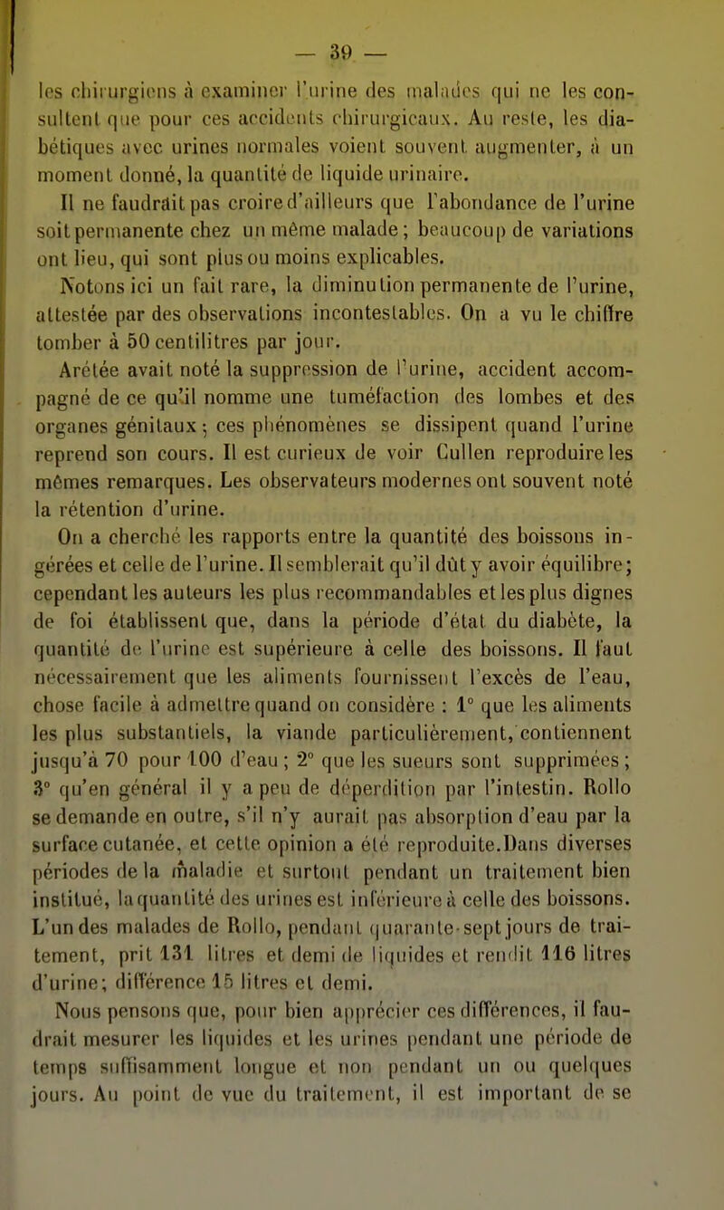 — so- les chii urgions à examinei' i'nrine des inalndos qui ne les con- sultenlqiie pour ces accidents chirurgicaux. Au resle, les dia- bétiques avec urines normales voient souvent augmenter, à un moment donné, la quantité de liquide urinaire. Il ne faudrait pas croire d'ailleurs que Tabondance de l'urine soit permanente chez un même malade; beaucou[) de variations ont lieu, qui sont plus ou moins explicables. Notons ici un fait rare, la diminution permanente de l'urine, attestée par des observations incontestables. On a vu le chiffre tomber à 50 centilitres par jour. Arétée avait noté la suppression de Turine, accident accom- . pagné de ce qu'.il nomme une tuméfaction des lombes et des organes génitaux -, ces pliénomènes se dissipent quand l'urine reprend son cours. Il est curieux de voir Cullen reproduire les mômes remarques. Les observateurs modernes ont souvent noté la rétention d'urine. On a cherché les rapports entre la quantité des boissons in- gérées et celle de l'urine. Il semblerait qu'il dût y avoir équilibre ; cependant les auteurs les plus recommandables et les plus dignes de foi établissent que, dans la période d'état du diabète, la quantité de l'urine est supérieure à celle des boissons. Il faut nécessairement que les aliments fournissent l'excès de l'eau, chose facile à admettre quand on considère : 1° que les aliments les plus substantiels, la viande particulièrement, contiennent jusqu'à 70 pour 100 d'eau ; 2° que les sueurs sont supprimées ; 3° qu'en général il y a peu de déperdition par l'intestin. Rollo se demande en outre, s'il n'y aurait pas absorption d'eau par la surface cutanée, et cette opinion a été reproduite.Dans diverses périodes de la maladie et surtout pendant un traitement bien institué, la quantité des urines est inférieure à celle des boissons. L'un des malades de Rollo, pendant (|uarante sept jours de trai- tement, prit 131 litres et demi de liquides et rendit 116 litres d'urine; différence 16 litres et demi. Nous pensons que, pour bien ap|)récier ces différences, il fau- drait mesurer les liquides et les urines [)endant une période de temps suffisamment longue et non pendant un ou quelques jours. Au point de vue du traitement, il est important de se