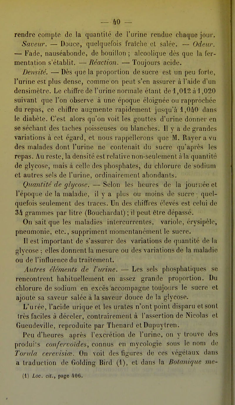 rendre compte de la quantité de l'urine rendue chaque jour. , Saveur. — Douce, quelquefois fraîche et salée. — Odeur. >, — Fade, nauséabonde, de bouillon ; alcoolique dès que la fer- mentation s'établit. —Réaction. —Toujours acide. Densité. — Dès que la proportion de sucre est un peu forte, l'urine est plus dense, comme on peut s'en assurer à l'aide d'un densimètre. Le chifl're de l'urine normale étant de 1,012 à 1,020 suivant que l'on observe à une époque éloignée ou rapprochée du repas, ce chiffre augmente rapidement jusqu'à 1,0/iO dans ■ le diabète. C'est alors qu'on voit les gouttes d'urine donner en j se séchant des taches poisseuses ou blanches. Il y a de grandes * variations à cet égard, et nous rappellerons que M. Rayer a vu i des malades dont l'urine ne contenait du sucre qu'après les ! repas. Au reste, la densité est relative non-seulement à la quantité de glycose, mais cà celle des phosphates, du chlorure de sodium et autres sels de l'urine, ordinairement abondants. Quantité de glycose. — Selon les heures de la journée et l'époque de la maladie, il y a plus ou moins de sucre • quel- quefois seulement des traces. Un des chiff'res élevés est celui de 34 grammes par litre (Bouchardat) ; il peut être dépassé. On sait que les maladies intercurrentes, variole, érysipèle, pneumonie, etc., suppriment momentanément le sucre. Il est important de s'assurer des variations de quantité de la glycose : elles donnent la mesure ou des variations de la maladie ou de l'intluence du traitement. Autres éléments de l'urine. — Les sels phosphatiques se rencontrent habituellement en assez grande proportion. Du chlorure de sodium en excès accompagne toujours le sucre et ajoute sa saveur salée à la saveur douce de la glycose. L'urée, l'acide urique et les uratcs n'ont point disparu et sont très faciles à déceler, contrairement à l'assertion de Nicolas et , Gueudeville, reproduite par Thenard ctDupuylren. Peu d'heures après l'excrétion de l'urine, on y trouve des produils confervoïdes, connus en mycologie sous le nom de \ Torula cerevisiœ. On voit des figures de ces végétaux dans , a traduction de Golding Bird (l), et dans la Botanique me- (1) Loc. cit., page ^06.