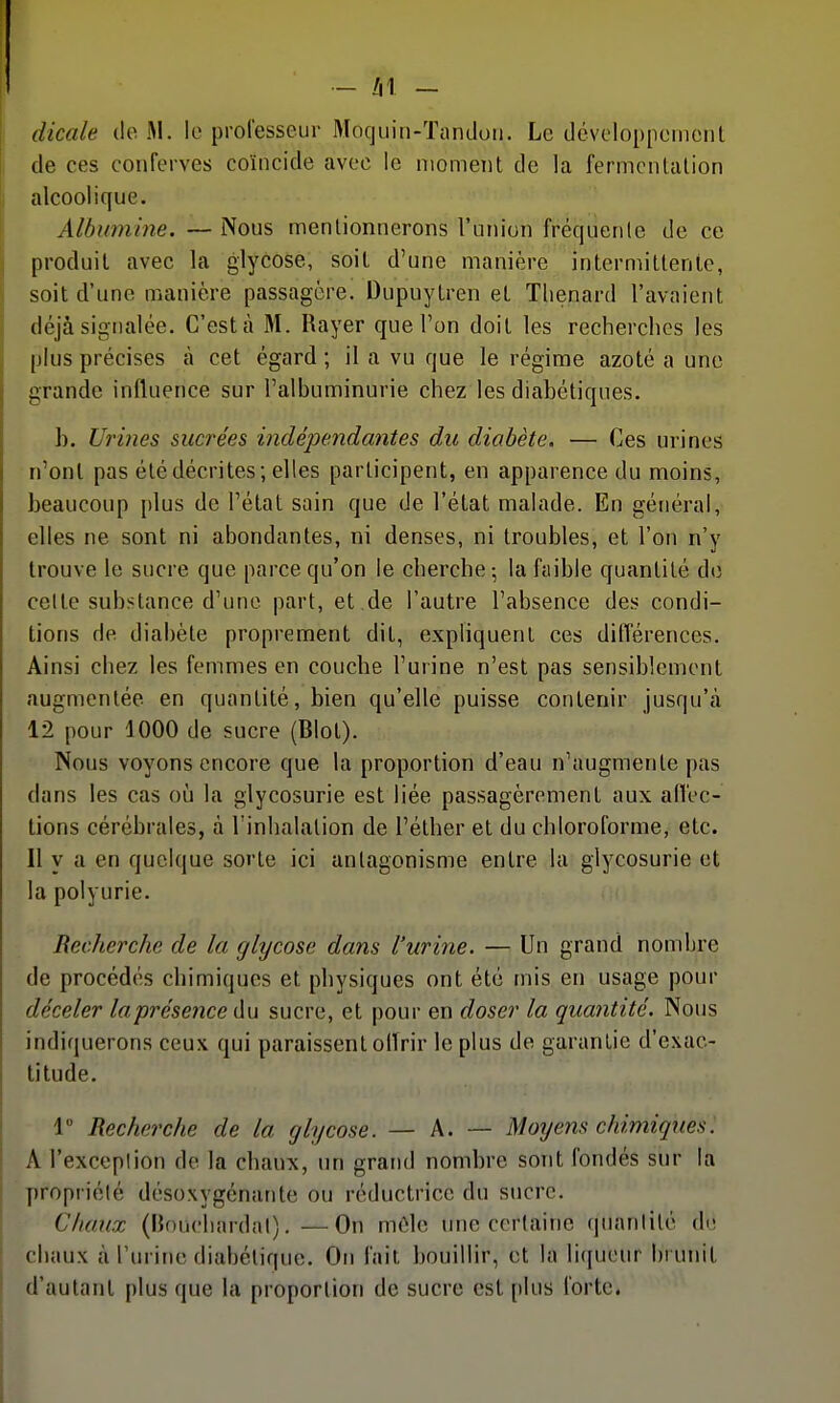 dicale de M. le professeur Mocjuin-Tandoii. Le dévoloppeinent de ces conferves coïncide avec le niomeTit de la fermentation alcoolique. Albumine.—Nous mentionnerons l'union fréquente de ce produit avec la glycose, soit d'une manière intermittente, soit d'une manière passagère. Dupuytren et Tlienard l'avaient déjà signalée. C'est à M. Rayer que l'on doit les recherches les plus précises à cet égard ; il a vu que le régime azoté a une grande influence sur l'albuminurie chez les diabétiques. h. Urines sucrées indépendantes du diabète. — Ces urines n'ont pas été décrites; elles participent, en apparence du moins, beaucoup plus de l'état sain que de l'état malade. En général, elles ne sont ni abondantes, ni denses, ni troubles, et l'on n'y trouve le sucre que parce qu'on le cherche -, la faible quantité d(î celte substance d'une part, et de l'autre l'absence des condi- tions de diabète proprement dit, expliquent ces dilTérences. Ainsi chez les femmes en couche l'urine n'est pas sensiblement augmentée en quantité, bien qu'elle puisse contenir jusqu'à 12 pour 1000 de sucre (Blot). Nous voyons encore que la proportion d'eau n'augmente pas dans les cas où la glycosurie est liée passagèrement aux alVec- tions cérébrales, à Tinhalation de l'éther et du chloroforme, etc. Il y a en quelque sorte ici antagonisme entre la glycosurie et la polyurie. Recherche de la glycose dans l'urine. — Un grand nombre de procédés chimiques et physiques ont été mis en usage pour déceler laprésetice àu sucre, et pour en doser la quantité. Nous indiquerons ceux qui paraissent olîrir le plus de garantie d'exac- titude. 1° Recherche de la glycose. — A. — Motjens chimiques. Al'exceplion de la chaux, un grand nombre sont fondés sur la propriété désoxygénante ou réductrice du sucre. Chaux (Bouchardal). — On môle une certaine quanlité de chaux à l'urine diabétique. On fait bouillir, et la li(iueur brunit d'autant plus que la proportion de sucre est plus forte.