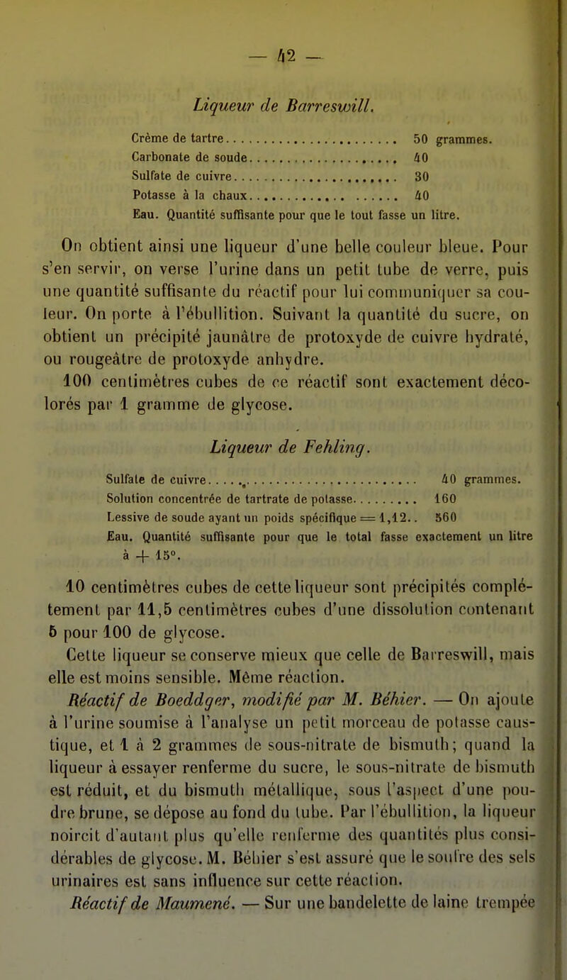 Liqueur de Barreswill. Crème de tartre 50 grammes. Carbonate de soude 40 Sulfate de cuivre 30 Potasse à la chaux 40 Eau. Quantité suffisante pour que le tout fasse un litre. On obtient ainsi une liqueur d'une belle couleur bleue. Pour s'en servir, on verse l'urine dans un petit tube de verre, puis une quantité suffisante du réactif pour lui communiquer sa cou- leur. On porte à rébullition. Suivant la quantité du sucre, on obtient un précipité jaunâtre de protoxyde de cuivre hydraté, ou rougeâtre de protoxyde anhydre. 100 centimètres cubes de ce réactif sont exactement déco- lorés par 1 gramme de glycose. Liqueur de Fehling. Sulfate de cuivre , 40 grammes. Solution concentrée de tartrate de potasse 160 Lessive de soude ayant un poids spécifique = 1,12.. 560 Eau. Quantité suffisante pour que le total fasse exactement un litre à -f 15°. 10 centimètres cubes de cette liqueur sont précipités complè- tement par 11,5 centimètres cubes d'une dissolution contenant 6 pour 100 de glycose. Celte liqueur se conserve mieux que celle de Barreswill, mais elle est moins sensible. Même réaction. Réactif de Boeddger, modifié par M. Béhier. — On ajoute à l'urine soumise à l'analyse un petit morceau de potasse caus- tique, et 1 à 2 grammes de sous-nitrate de bismuth; quand la liqueur à essayer renferme du sucre, le sous-nitrate de bismuth est réduit, et du bismuth métallique, sous l'aspect d'une pou- dre brune, se dépose au fond du tube. Par rébullition, la liqueur noircit d'autant plus qu'elle renrornie des quantités plus consi- dérables de glycose. M. Béliier s'est assuré que le soufre des sels urinaires est sans influence sur cette réaction. Réactif de Maumené. — Sur une bandelette de laine trempée