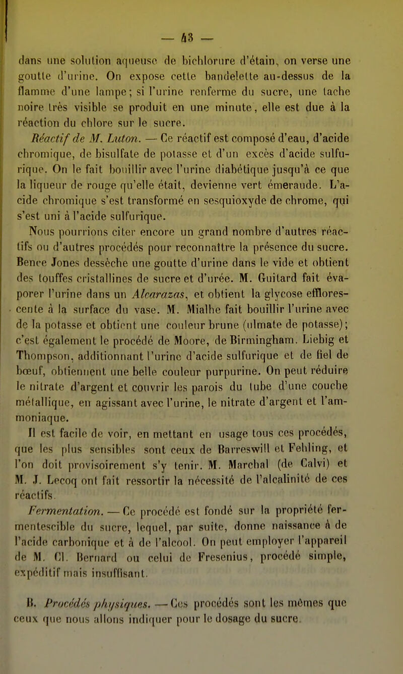 dans une solution aqueuse de bichloriire d'étain, on verse une goutte d'urine. On expose celle bandelette au-dessus de la flamme d'une lampe; si l'urine renferme du sucre, une lâche noire Irès visible se produit en une minute, elle est due à la réaction du chlore sur le sucre. Réactif de M. Lxiton. — Ce réactif est composé d'eau, d'acide chromique, de bisulfate de potasse et d'un excès d'acide sulfu- rique. On le fait bouillir avec l'urine diabétique jusqu'à ce que la liqueur de rouge qu'elle était, devienne vert émeraude. L'a- cide chromique s'est transformé en sesquioxyde de chrome, qui s'est uni à l'acide sulfurique. Nous pourrions citer encore un grand nombre d'autres réac- tifs ou d'autres procédés pour reconnaître la présence du sucre. Bence Jones dessèche une goutte d'urine dans le vide et obtient des touffes cristallines de sucre et d'urée. M. Guilard fait éva- porer l'urine dans un Alcarazas^ et obtient la glycose efïlores- cenle à la surface du vase. M. Mialhe fait bouillir l'urine avec de la potasse et obtient une couleur brune (ulmate de potasse); c'est également le procédé de iMoore, de Birmingham. Liebig et Thompson, additionnant l'urine d'acide sulfurique et de fiel de bœuf, obtiennent une belle couleur purpurine. On peut réduire le nitrate d'argent et couvrir les parois du tube d'une couche métallique, en agissant avec l'urine, le nitrate d'argent et l'am- moniaque. Il est facile de voir, en mettant en usage tous ces procédés, que les plus sensibles sont ceux de Barreswiil et Fehling, et l'on doit provisoirement s'y tenir. M. Marchai (de Calvi) et M. .1. Lecoq ont fait ressortir la nécessité de l'alcalinité de ces réactifs. Fermentation. —Ce procédé est fondé sur la propriété fer- mentescible du sucre, lequel, par suite, donne naissance k de l'acide carbonique et à de l'alcool. On peut employer l'appareil de M. Cl. Bernard ou celui de Fresenius, procédé simple, expéditif mais insuffisant. B. Procédés phi/siques. —Ces procédés sont les mômes que ceux que nous allons indiquer pour le dosage du sucre.