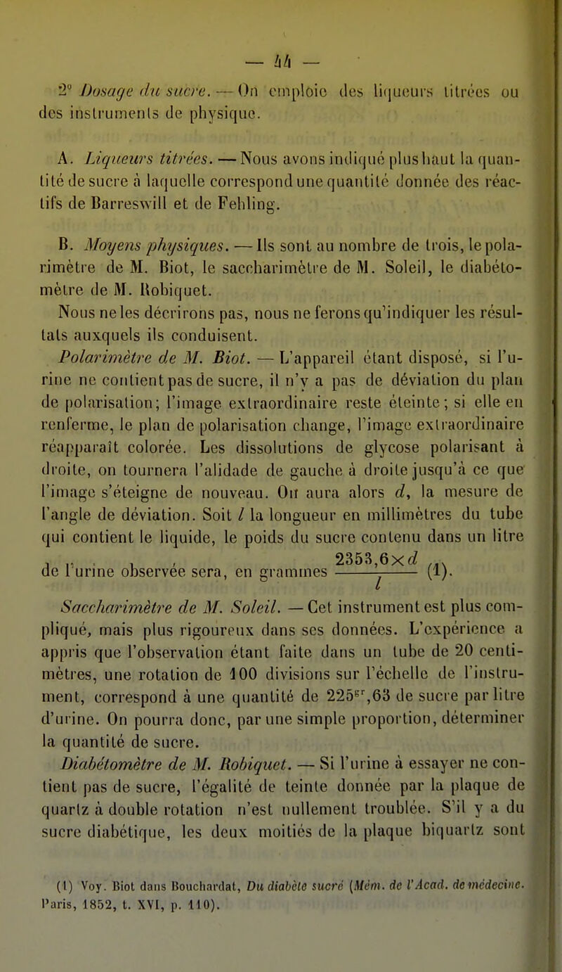 2 Dosage du sucre. — On emploie des li(|ueurs lilrt'cs ou des inslrumenls de physique. A. Liqueurs titrées. — Nous avons indiqué pUisliaul la (|uan- lilé de sucre à laquelle correspond une quantité donnée des réac- tifs de Barreswill et de Fehling. B. Moyens physiques. ■—Ils sont au nombre de trois, lepola- rimètre de M. Biot, le saccharitnèlre de M. Soleil, le diabéto- mèlre de M. Bobiquet. Nous ne les décrirons pas, nous ne ferons qu'indiquer les résul- tats auxquels ils conduisent. Polarimètre de M. Biot. — L'appareil étant disposé, si l'u- rine ne contient pas de sucre, il n'y a pas de déviation du plan de polarisation; l'image extraordinaire reste éteinte; si elle en renferme, le plan de polarisation change, Timage extraordinaire réapparaît colorée. Les dissolutions de glycose polarisant à droite, on tournera l'alidade de gauche à droite jusqu'à ce que l'image s'éteigne de nouveau. Ou aura alors d, la mesure de l'angle de déviation. Soit / la longueur en millimètres du tube qui contient le liquide, le poids du sucre contenu dans un litre , ,. . , , 2353,6xc? de 1 urine observée sera, en grammes (1). Saccharimètre de M. Soleil. — Cet instrument est plus com- pliqué, mais plus rigoureux dans ses données. L'expérience a appi'is que l'observation étant faite dans un tube de 20 centi- mètres, une rotation de 400 divisions sur réchelle de l'instru- ment, correspond à une quantité de 225'''%63 de sucre par litre d'urine. On pourra donc, par une simple proportion, déterminer la quantité de sucre. Diabétomètre de M. Robiquet. — Si l'urine à essayer ne con- tient pas de sucre, l'égalité de teinte donnée par la plaque de quartz tà double rotation n'est nullement troublée. S'il y a du sucre diabétique, les deux moitiés de la plaque biquarlz sont (l) Voy. Biot dans Bouchardat, Du diabète sucré (Mém. de l'Acad. demcdeciite. l'aris, 1852, t. XVI, p. 110).