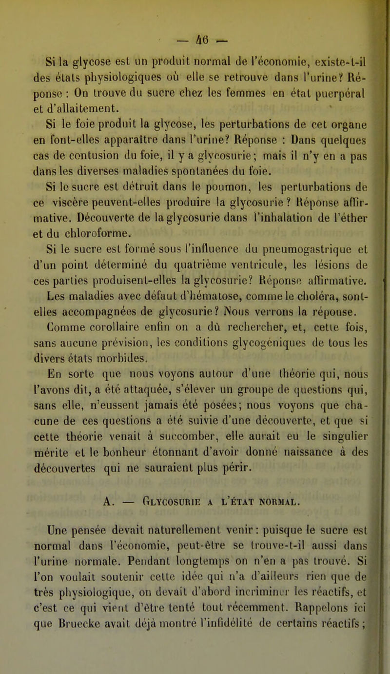 Si la glycose est un produit normal de l'économie, existe-l-il des étais physiologiques où elle se retrouve dans l'urine? Ré- ponse : On trouve du sucre chez les femmes en état puerpéral et d'allaitement. Si le foie produit la glycose, les perturbations de cet organe en font-elles apparaître dans l'urine? Réponse : Dans quelques cas de contusion du foie, il y a glycosurie; mais il n'y en a pas dans les diverses maladies spontanées du foie. Si le sucre est détruit dans le poumon, les perturbations de ce viscère peuvent-elles produire la glycosurie? Réponse aflir- mative. Découverte de la glycosurie dans l'inhalation de l'éther et du chloroforme. Si le sucre est formé sous l'influence du pneumogastrique et d'un point déterminé du quatrième ventricule, les lésions de ces parties produisent-elles la glycosurie? Réponse allirmalive. Les maladies avec défaut d'hématose, comme le choléra, sont- elles accompagnées de glycosurie? Nous verrons la réponse. Comme corollaire enfin on a dû rechercher, et, celle fois, sans aucune prévision, les conditions glycogéniques de tous les divers états morbides. En sorte que nous voyons autour d'une théorie qui, nous l'avons dit, a été attaquée, s'élever un groupe de questions qui, sans elle, n'eussent jamais été posées; nous voyons que cha- cune de ces questions a été suivie d'une découverte, et que si cette théorie venait à succomber, elle aurait eu le singulier mérite et le bonheur étonnant d'avoir donné naissance à des découvertes qui ne sauraient plus périr. A. — Glycosurie a l'état normal. Une pensée devait naturellement venir: puisque le sucre est normal dans l'économie, peut-être se Irouve-l-il aussi dans l'urine normale. Pendant longtemps on n'en a pas trouvé. Si l'on voulait soutenir celle idée qui n'a d'ailleurs rien que de très physiologique, on devait d'abord incriminer les réactifs, et c'est ce qui vient d'être tenté tout récemment. Rappelons ici que Rruecke avait déjà montré l'infidélité de certains réactifs;