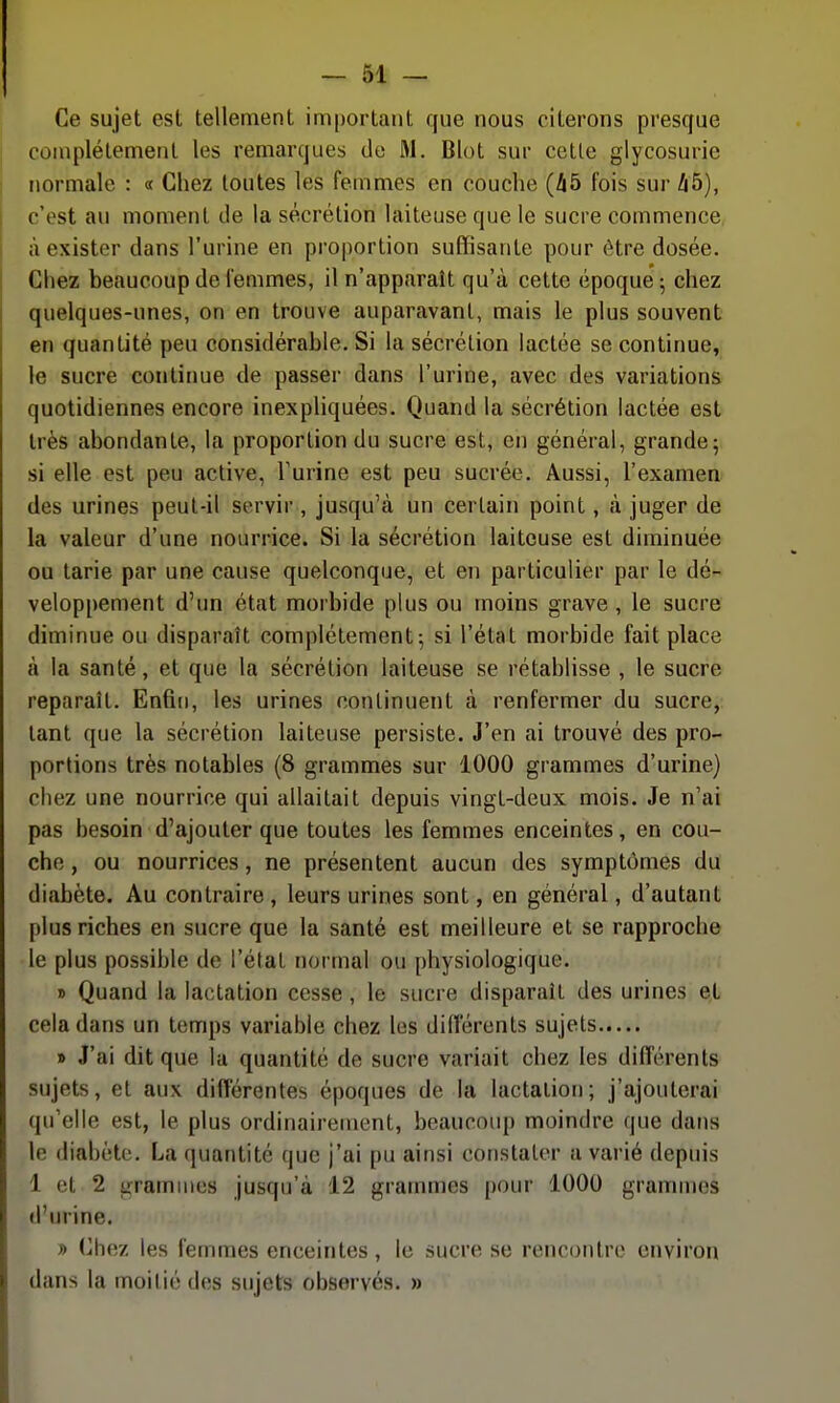 Ce sujet est tellement important que nous citerons presque complètement les remarques de M. Blot sur cette glycosurie normale : « Chez toutes les femmes en couche (45 fois sur Zi5), c'est au moment de la sécrétion laiteuse que le sucre commence à exister dans l'urine en proportion suffisante pour être dosée. Chez beaucoup de femmes, il n'apparait qu'à cette époque; chez quelques-unes, on en trouve auparavant, mais le plus souvent en quantité peu considérable. Si la sécrétion lactée se continue, le sucre continue de passer dans l'urine, avec des variations quotidiennes encore inexpliquées. Quand la sécrétion lactée est très abondante, la proportion du sucre est, en général, grande; si elle est peu active, l'urine est peu sucrée. Aussi, l'examen des urines peut-il servir, jusqu'à un certain point, à juger de la valeur d'une nourrice. Si la sécrétion laiteuse est diminuée ou tarie par une cause quelconque, et en particulier par le dé- veloppement d'un état morbide plus ou moins grave , le sucre diminue ou disparaît complètement; si l'état morbide fait place à la santé, et que la sécrétion laiteuse se rétablisse , le sucre reparaît. Enfin, les urines continuent à renfermer du sucre,: tant que la sécrétion laiteuse persiste. J'en ai trouvé des pro- portions très notables (8 grammes sur 1000 grammes d'urine) chez une nourrice qui allaitait depuis vingt-deux mois. Je n'ai pas besoin d'ajouter que toutes les femmes enceintes, en cou- che , ou nourrices, ne présentent aucun des symptômes du diabète. Au contraire , leurs urines sont, en général, d'autant plus riches en sucre que la santé est meilleure et se rapproche le plus possible de l'état normal ou physiologique. » Quand la lactation cesse, le sucre disparaît des urines et cela dans un temps variable chez les différents sujets » J'ai dit que la quantité de sucre variait chez les différents sujets, et aux différentes époques de la lactation; j'ajouterai qu'elle est, le plus ordinairement, beaucoup moindre que datis le diabète. La quantité que j'ai pu ainsi constater a varié depuis 1 et 2 i>ramines jusqu'à 12 grammes pour 1000 grammes d'urine. » (]hez les femmes enceintes, le sucre se rencontre environ dans la moi lié des sujets observés. »