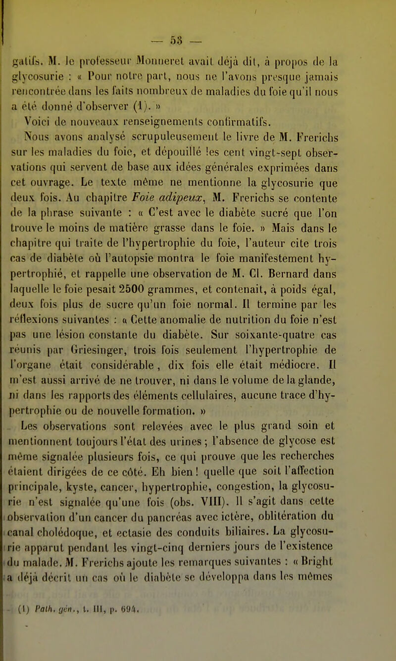 galirà. M. le prolesseiir Moiiiieret avait déjà dit, à pro[)os de la glycosurie : « Pour noire pari, nous ne l'avons presque jamais rencontrée dans les laits nombreux de maladies du Ibie qu'il nous a été donné d'observer (1). » Voici de nouveaux renseignements conlirmatifs. Nous avons analysé scrupuleusement le livre de M. Frerichs sur les maladies du foie, et dépouillé les cent vingt-sept obser- vations qui servent de base aux idées générales exprimées dans cet ouvrage. Le texte même ne mentionne la glycosurie que deux Ibis. Au chapitre Foie adipeux^ M. Frerichs se contente de la phrase suivante : « C'est avec le diabète sucré que l'on trouve le moins de matière grasse dans le foie. » Mais dans le chapitre qui traite de l'hypertrophie du foie, l'auteur cite trois cas de diabète oij l'autopsie montra le foie manifestement hy- pertrophié, et rappelle une observation de M. Cl. Bernard dans laquelle le foie pesait 2500 grammes, et contenait, à poids égal, deux fois plus de sucre qu'un foie normal. Il termine par les réflexions suivantes ; « Cette anomalie de nutrition du foie n'est pas une lésion constante du diabète. Sur soixante-quatre cas réunis par Griesinger, trois Ibis seulement l'hypertrophie de l'organe était considérable , dix fois elle était médiocre. Il m'est aussi arrivé de ne trouver, ni dans le volume de la glande, ni dans les rapports des éléments cellulaires, aucune trace d'hy- pertrophie ou de nouvelle formation. » Les observations sont relevées avec le plus grand soin et mentionnent toujours l'état des urines; l'absence de glycose est môme signalée plusieurs fois, ce qui prouve que les recherches étaient dirigées de ce côté. Eh bien! quelle que soit l'affection principale, kyste, cancer, hypertrophie, congestion, la glycosu- rie n'est signalée qu'une fois (obs. VIII). Il s'agit dans cette observation d'un cancer du pancréas avec ictère, oblitération du canal cholédoque, et ectasie des conduits biliaires. La glycosu- rie apparut pendant les vingt-cinq derniers jours de l'existence du malade. AI. Frerichs ajoute les remarques suivantes : « Bright a déjà décrit un cas où le diabète se développa dans les mômes - (l) Palh. rjén., l. III, p. G9.'t.