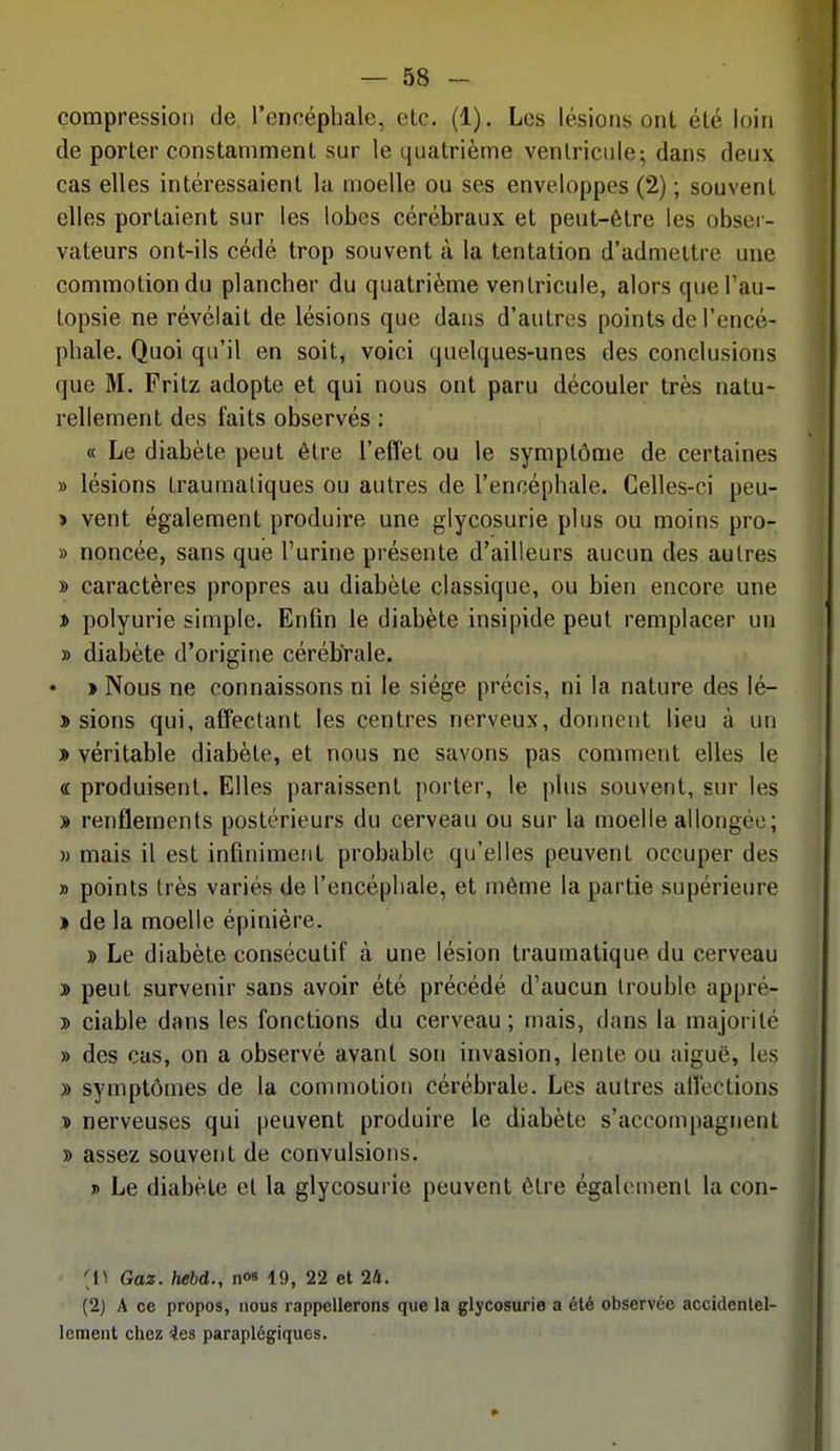 compression de l'encéphale, etc. (1). Les lésions ont été loin de porter constamment sur le quatrième ventricule; dans deux cas elles intéressaient la moelle ou ses enveloppes (2) ; souvent elles portaient sur les lobes cérébraux et peut-être les obser- vateurs ont-ils cédé trop souvent à la tentation d'admettre une commotion du plancher du quatrième ventricule, alors que l'au- topsie ne révélait de lésions que dans d'autres points de l'encé- phale. Quoi qu'il en soit, voici quelques-unes des conclusions que M. Fritz adopte et qui nous ont paru découler très natu- rellement des faits observés ; « Le diabète peut être l'effet ou le symptôme de certaines » lésions traumaliques ou autres de l'encéphale. Celles-ci peu- > vent également produire une glycosurie plus ou moins pro- » noncée, sans que l'urine présente d'ailleurs aucun des autres » caractères propres au diabète classique, ou bien encore une i polyurie simple. Enfin le diabète insipide peut remplacer un » diabète d'origine cérébrale. • > Nous ne connaissons ni le siège précis, ni la nature des lé- î sions qui, affectant les centres nerveux, donnent lieu à un » véritable diabète, et nous ne savons pas comment elles le « produisent. Elles paraissent porter, le plus souvent, sur les » renflements postérieurs du cerveau ou sur la moelle allongée; » mais il est infiniment probable qu'elles peuvent occuper des » points très variés de l'encéphale, et même la partie supérieure » de la moelle épinière. » Le diabète consécutif à une lésion traumatique du cerveau » peut survenir sans avoir été précédé d'aucun trouble appré- y> ciable dans les fonctions du cerveau; mais, dans la majorité » des cas, on a observé avant son invasion, lente ou aiguë, les » symptômes de la commotion cérébrale. Les autres affections » nerveuses qui peuvent produire le diabète s'accompagnent » assez souvent de convulsions. » Le diabète et la glycosurie peuvent être également la con- [V. Gaz. hebd., nos 19, 22 et 24. (2) A ce propos, nous rappellerons que la glycosurie a été observée accidentel- lement chez 4es paraplégiques.