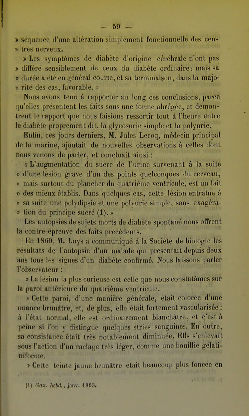 » séquence d'une altération simplement fonctionnelle des cen- » très nerveux. » Les symptômes de diabète d'origine cérébrale n'ont pas > différé sensiblement de ceux du diabète ordinaire; mais sa n durée a été en général courte, et sa terminaison, dans la majo- » ri té des cas, l'avorable. » Nous avons tenu à rapporter au long ces conclusions, parce qu'elles présentent les faits sous une forme abrégée, et démon- trent le rapport que nous faisions ressortir tout à l'heure entre le diabète proprement dit, la glycosurie simple et la polyurie. Enfin, ces jours derniers, M. Jules Lecoq, médecin principal de la marine, ajoutait de nouvelles observations à celles dont nous venons de parler, et concluait ainsi : « L'augmentation du sucre de l'urine survenant à la suite » d'une lésion grave d'un des points quelconques du cerveau, » mais surtout du plancber du quatrième ventricule, est un fait » des mieux établis. Dans quelques cas, cette lésion entraîne à » sa suite une polydipsie et une polyurie simple, sans exagéra- » tion du principe sucré (1). » Les autopsies de sujets morts de diabète spontané nous offrent la contre-épreuve des faits précédents. En 1860, M. Luys a communiqué à la Société de biologie les résultats dç l'autopsie d'un malade qui présentait depuis deux ans tous les signes d'un diabète confirmé. Nous laissons parler l'observateur : » La lésion la plus curieuse est celle que nous constatâmes sur la paroi antérieure du quatrième ventricule. * Cette paroi, d'une manière générale, était colorée d'une nuance brunâtre, et, de plus, elle était fortement vascularisée : à l'état normal, elle est ordinairement blanchâtre, et c'est à peine si l'on y distingue quel(|ues stries sanguines. En outre, sa consistance était très notablement diminuée. Elis s'enlevait sous l'action d'un raclage très léger, comme une bouillie gélati- ni forme. » Cette teinte jaune brunâtre était beaucoup plus foncée en (1) Gaz. hebd., janv. 1863.