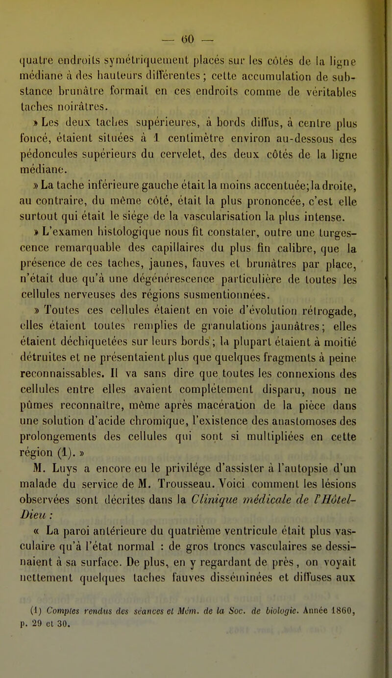 quatre cndroils syméliiqueiiuMit placés sur les côtés de la ligne médiane à des hauteurs dillerenlcs ; cette accumulation de sub- stance brunâtre formait en ces endroits comme de véritables taches noirâtres. » Les deux taches supérieures, à bords dilîus, à centre plus foncé, étaient situées à 1 centimètre environ au-dessous des pédoncules supérieurs du cervelet, des deux côtés de la ligne médiane. » La tache inférieure gauche était la moins accentuée; la droite, au contraire, du même côté, était la plus prononcée, c'est elle surtout qui était le siège de la vascularisation la plus intense. » L'examen histologique nous fit constater, outre une turges- cence remarquable des capillaires du plus fin calibre, que la présence de ces taches, jaunes, fauves et brunâtres par place, n'était due qu'à une dégénérescence particulière de toutes les cellules nerveuses des régions susmentionnées. » Toutes ces cellules étaient en voie d'évolution rélrogade, elles étaient toutes remplies de granulations jaunâtres ; elles étaient déchiquetées sur leurs bords ; la plupart étaient à moitié détruites et ne présentaient plus que quelques fragments à peine reconnaissables. Il va sans dire que toutes les connexions des cellules entre elles avaient complètement disparu, nous ne pûmes reconnaître, môme après macération de la pièce dans une solution d'acide chromique, l'existence des anastomoses des prolongements des cellules qui sont si multipliées en cette région (1). » M. Luys a encore eu le privilège d'assister à l'autopsie d'un malade du service de M. Trousseau. Voici comment les lésions observées sont décrites dans la Clinique médicale de F Hôtel- Dieu : « La paroi antérieure du quatrième ventricule était plus vas- culaire qu'à l'état normal : de gros troncs vasculaires se dessi- naient à sa surface. De plus, en y regardant de près, on voyait nettement quelques taches fauves disséminées et diffuses aux (1) Comptes rendus des séances el Mcm. de la Soc. de biologie. Année 1860, p. 29 el 30.