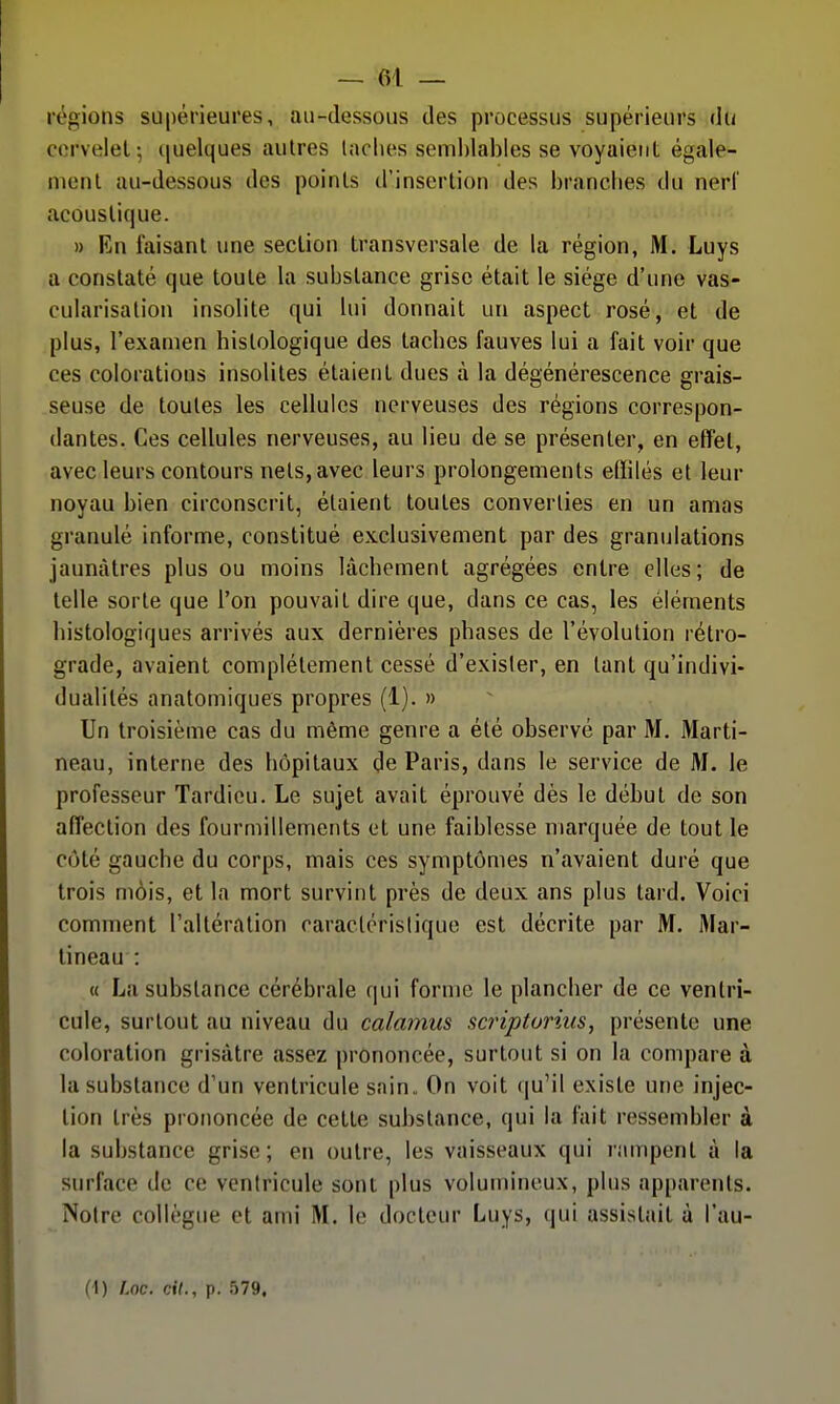 régions supérieures, au-dessous des processus supérieurs d(< corvelel-, (|uelques autres laclies seml)lables se voyaient égale- ment au-dessous des points d'insertion des branches du nerf acoustique. » En faisant une section transversale de la région, M. Luys a constaté que toute la substance grise était le siège d'une vas- cularisalion insolite qui lui donnait un aspect rosé, et de plus, l'examen histologique des taches fauves lui a fait voir que ces colorations insolites étaient dues à la dégénérescence grais- seuse de toutes les cellules nerveuses des régions correspon- dantes. Ces cellules nerveuses, au lieu de se présenter, en effet, avec leurs contours nets, avec leurs prolongements eflilés et leur noyau bien circonscrit, étaient toutes converties en un amas granulé informe, constitué exclusivement par des granulations jaunâtres plus ou moins lâchement agrégées entre elles; de telle sorte que l'on pouvait dire que, dans ce cas, les éléments bistologiques arrivés aux dernières phases de l'évolution rétro- grade, avaient complètement cessé d'exister, en tant qu'indivi- dualités anatomiques propres (1). » Un troisième cas du même genre a été observé par M. Marti- neau, interne des hôpitaux de Paris, dans le service de M. le professeur Tardicu. Le sujet avait éprouvé dès le début de son affection des fourmillements et une faiblesse marquée de tout le côté gauche du corps, mais ces symptômes n'avaient duré que trois mois, et la mort survint près de deux ans plus tard. Voici comment l'altération caractéristique est décrite par M. Mar- tineau : « La substance cérébrale qui forme le plancher de ce ventri- cule, surtout au niveau du calamus scripturius, présente une coloration grisâtre assez prononcée, surtout si on la compare à la substance d'un ventricule sain. On voit qu'il existe une injec- tion très prononcée de cette substance, qui la fait ressembler à la substance grise; en outre, les vaisseaux qui rampent à la surface de ce ventricule sont plus volumineux, plus apparents. Noire collègue et ami M. le docteur Luys, qui assistait à l'au-