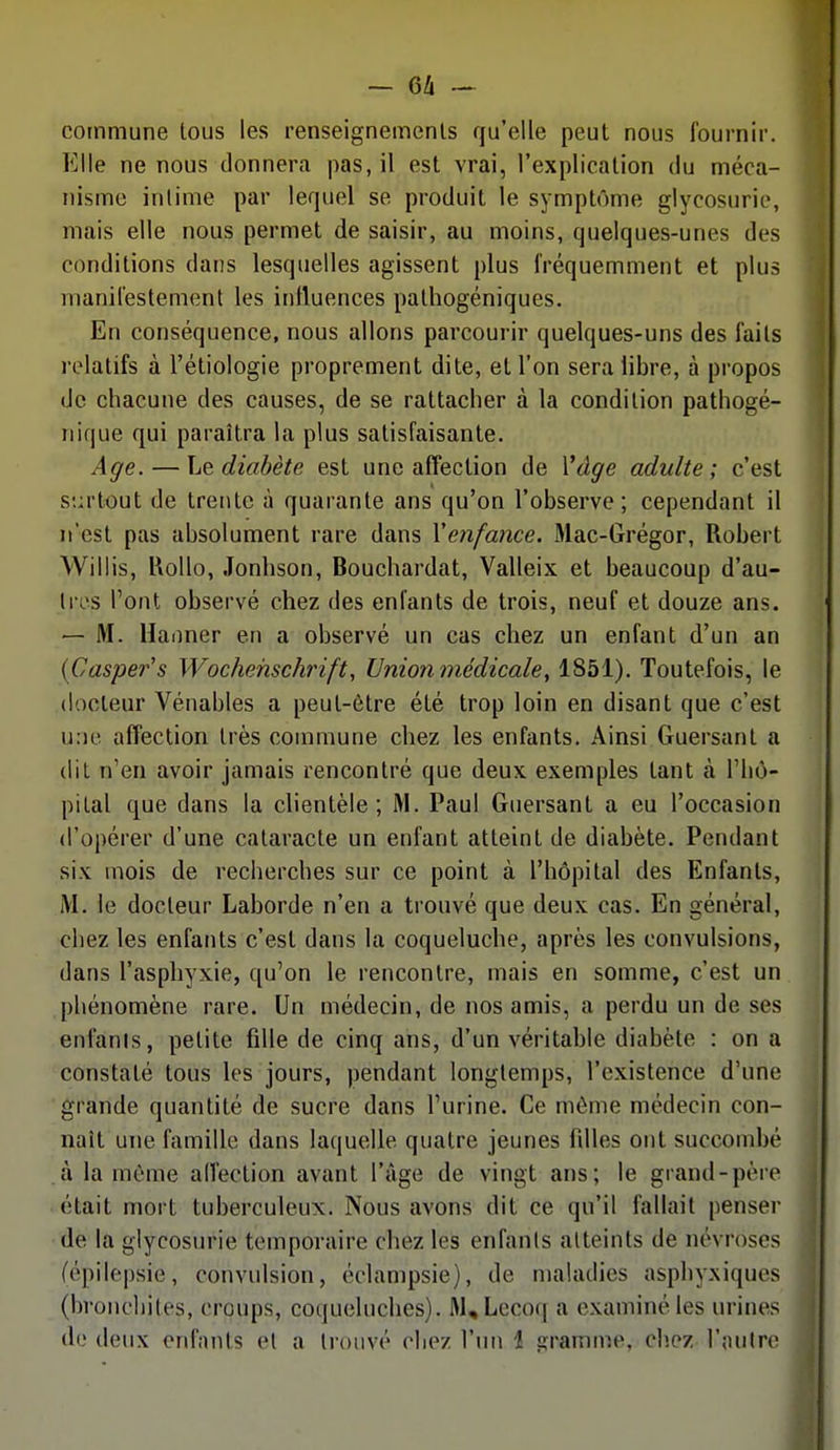 commune tous les renseignements qu'elle peut nous fournir. Elle ne nous donnera pas, il est vrai, l'explication du méca- nisme intime par lerpiel se produit le symptôme glycosurie, mais elle nous permet de saisir, au moins, quelques-unes des conditions dans lesquelles agissent plus fréquemment et plus manifestement les influences pathogéniques. En conséquence, nous allons parcourir quelques-uns des faits relatifs à l'étiologie proprement dite, et l'on sera libre, à propos de chacune des causes, de se rattacher à la condition pathogé- nique qui paraîtra la plus satisfaisante. Age. — Le diabète est une affection de Vâge adulte; c'est S'.:rtout de trente à quarante ans qu'on l'observe; cependant il n'est pas absolument rare dans \enfance. Mac-Grégor, Robert Willis, KoUo, Jonhson, Bouchardat, Valleix et beaucoup d'au- tres Tout observé chez des enfants de trois, neuf et douze ans. — M. Uaiiner en a observé un cas chez un enfant d'un an {Casper's Wochehschrift, Union médicale, 1851). Toutefois, le docteur Vénables a peut-être été trop loin en disant que c'est u:ie affection très commune chez les enfants. Ainsi Guersant a dit n'en avoir jamais rencontré que deux exemples tant à Fliù- pital que dans la clientèle; M. Paul Guersant a eu l'occasion d'opérer d'une cataracte un enfant atteint de diabète. Pendant six mois de recherches sur ce point à l'hôpital des Enfants, M. le docteur Laborde n'en a trouvé que deux cas. En général, chez les enfants c'est dans la coqueluche, après les convulsions, dans l'asphyxie, qu'on le rencontre, mais en somme, c'est un phénomène rare. Un médecin, de nos amis, a perdu un de ses enfanis, petite fille de cinq ans, d'un véritable diabète : on a constaté tous les jours, pendant longtemps, l'existence d'une grande quantité de sucre dans l'urine. Ce même médecin con- naît une famille dans laquelle quatre jeunes fdles ont succombé à la même affection avant l'âge de vingt ans; le grand-père était mort tuberculeux. Nous avons dit ce qu'il fallait penser de la glycosurie temporaire chez les enfanis atteints de névroses (épilepsie, convulsion, éclampsie), de maladies asphyxiques (bronchites, croups, coqueluches). ftULecoq a examiné les urines de deux enfants et a trouvé chez l'un 1 ijramme, chez l'autre