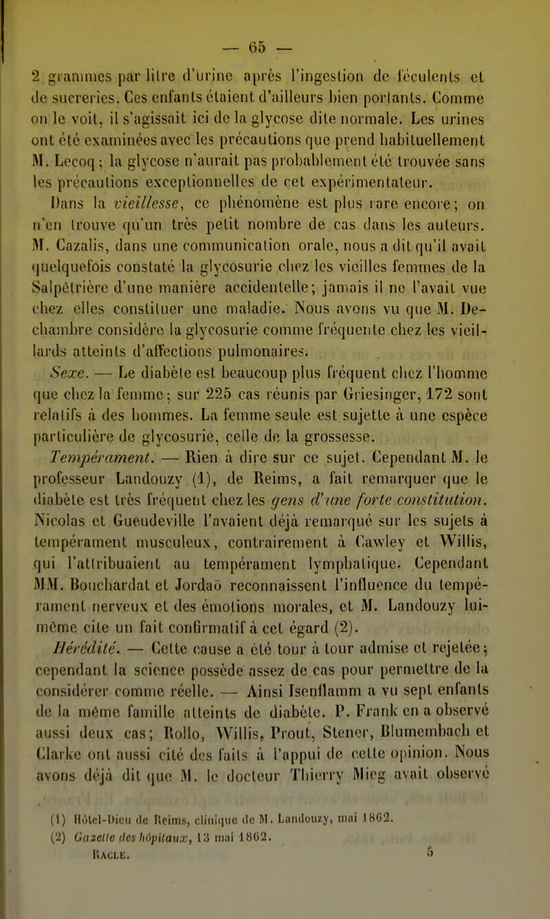 2 grammes par litre d'urine après l'ingcslion de l'oculenls et de sucreries. Ces enfants étaient d'ailleurs bien portants. Comme on le voit, il s'agissait ici de la glycose dite normale. Les urines ont été examinées avec les précautions que prend habituellement M. Lecoq ; la glycose n'aurait pas probablement été trouvée sans les précautions exceptionnelles de cet expérimentateur. Dans la vieillesse, ce phénomène est plus rare encore; on n'en trouve qu'un très petit nombre de cas dans les auteurs. jM. Cazalis, dans une communication orale, nous a dit qu'il avait quelquefois constaté la glycosurie chez les vieilles femmes de la Salpôtrière d'une manière accidentelle; jamais il ne Pavait vue chez elles constituer une maladie. Nous avons vu que 31. De- chambre considère la glycosurie comme fréquente chez les vieil- lards atteints d'affections pulmonaires. Sexe. — Le diabète est beaucoup plus fréquent chez l'homme que chez la femme 5 sur 225 cas réunis par Griesinger, 172 sont relatifs à des hommes. La femme seule est sujette à une espèce particulière de glycosurie, celle de la grossesse. Tempérament. — Rien à dire sur ce sujet. Cependant M. le professeur Landouzy (1), de Reims, a fait remarquer que le diabète est très fréquent chez les gens d'une forte constitution. Nicolas et Gueudeville l'avaient déjà remarqué sur les sujets à tempérament musculeux, contrairement à Cawley et Willis, qui l'attribuaient au tempérament lymphatique. Cependant MM. Bouchardat et Jordaô reconnaissent l'influence du tempé- rament nerveux et des émotions morales, et M. Landouzy lui- môme cite un fait confirmatif à cet égard (2). IJérédilé. — Celte cause a été tour à tour admise et rejetée 5 cependant la science possède assez de cas pour permettre de lu considérer comme réelle. — Ainsi Isenflamm a vu sept enfants de la même famille atteints de diabète, l'. Frank en a observé aussi deux cas; Rollo, Willis, Prout, Stener, Blumembach et Clarke ont aussi cité des faits à l'appui de cette opinion. Nous avons déjà dit que M. le docteur Thierry Micg avait observé (1) llùlcl-Uicu (le Ucims, cliriiiiiic ilc M. Landouzy, nmi J8G2. (2) Gazelle des hôpitaux, 13 niai 1802. Racle. 5
