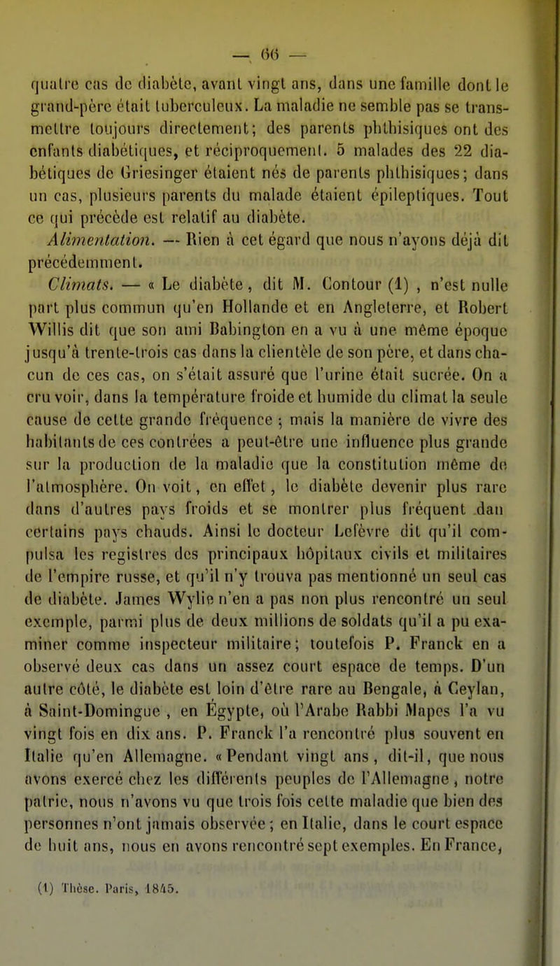 quatre cas de diabète, avant vingt ans, dans une famille dont le grand-père était tuberculeux. La maladie ne semble pas se trans- mettre toujours directement; des parents pbtbisiques ont des enfants diabétiques, et réciproquemenl. 5 malades des 22 dia- bétiques de Griesinger étaient nés de parents pbtbisiques; dans un cas, plusieurs parents du malade étaient épileptiques. Tout ce qui précède est relatif au diabète. Alimentation. — Rien à cet égard que nous n'ayons déjà dit précédemment. Climats. — « Le diabète, dit M. Contour (1) , n'est nulle part plus commun qu'en Hollande et en Angleterre, et Robert Willis dit que son ami Babington en a vu ù une même époque jusqu'à trente-trois cas dans la clientèle de son père, et dans cba- cun de ces cas, on s'était assuré que l'urine était sucrée. On a cru voir, dans la température froide et bumide du climat la seule cause do cette grande fréquence ; mais la manière de vivre des habitants de ces contrées a peut-être une influence plus grande sur la production de la maladie que la constitution même de l'atmosphère. On voit, en efl'et, le diabète devenir plus rare dans d'autres pays froids et se montrer plus fréquent dan certains pays chauds. Ainsi le docteur Lefèvre dit qu'il com- pulsa les registres des principaux hôpitaux civils et militaires de l'empire russe, et qu'il n'y trouva pas mentionné un seul cas de diabète. James Wylien'en a pas non plus rencontré un seul exemple, parmi plus de deux millions de soldats qu'il a pu exa- miner comme inspecteur militaire; toutefois P. Franck en a observé deux cas dans un assez court espace de temps. D'un autre côté, le diabète est loin d'être rare au Bengale, n C4eylan, à Saint-Domingue , en Egypte, où l'Arabe Rabbi Mapes l'a vu vingt fois en dix ans. P. Franck l'a rencontré plus souvent en Italie qu'en Allemagne. «Pendant vingt ans, dit-il, que nous avons exercé chez les différents peuples de l'Allemagne, notre patrie, nous n'avons vu que trois fois cette maladie que bien des personnes n'ont jamais observée; en Italie, dans le court espace de huit ans, nous en avons rencontré sept exemples. En France, (1) Thèse. Paris, 1845.