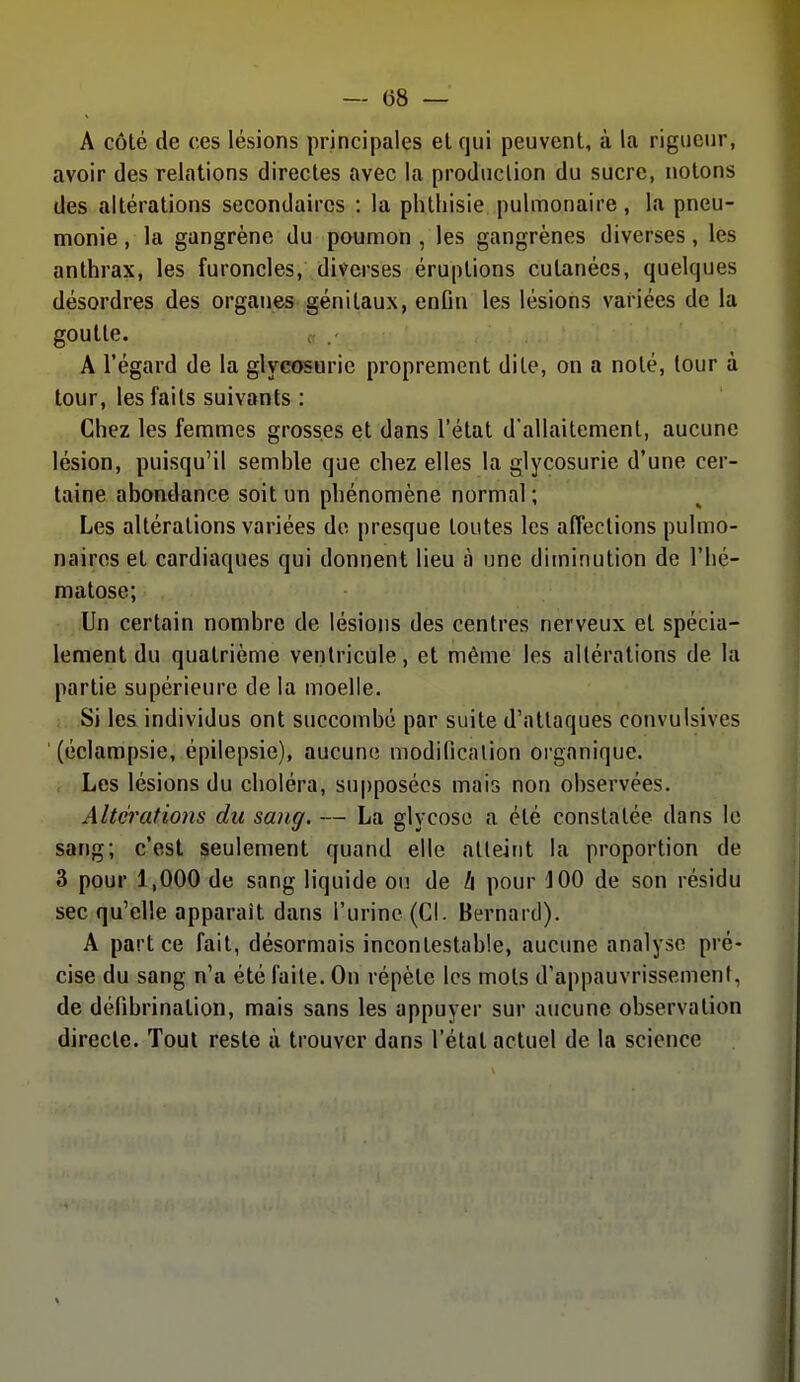 — (58 — A côté de ces lésions principales et qui peuvent, à la rigueur, avoir des relations directes avec la production du sucre, notons des altérations secondaires : la phthisie pulmonaire, la pneu- monie , la gangrène du poumon , les gangrènes diverses, les anthrax, les furoncles, diverses éruptions cutanées, quelques désordres des organes génitaux, enfin les lésions variées de la goutte. A l'égard de la glyeœorie proprement dite, on a noté, tour à tour, les faits suivants : Chez les femmes grosses et dans l'état d'allaitement, aucune lésion, puisqu'il semble que chez elles la glycosurie d'une cer- taine abondance soit un phénomène normal; Les altérations variées de presque toutes les affections pulmo- naires et cardiaques qui donnent lieu à une diminution de l'hé- matose; Un certain nombre de lésions des centres nerveux et spécia- lement du quatrième ventricule, et même les altérations de la partie supérieure de la moelle. Si les individus ont succombé par suite d'attaques convulsives (éclampsie, épilepsie), aucune modification organique. Les lésions du choléra, supposées mais non observées. Altérations du sang. — La glycose a été constatée dans le sang; c'est seulement quand elle atleirit la proportion de 3 pour 1,000 de sang liquide ou de h pour 100 de son résidu sec qu'elle apparaît dans l'urine (Cl. Bernard). A part ce fait, désormais incontestable, aucune analyse pré- cise du sang n'a été faite. On répète les mots d'appauvrissement, de défibrination, mais sans les appuyer sur aucune observation directe. Tout reste à trouver dans l'état actuel de la science