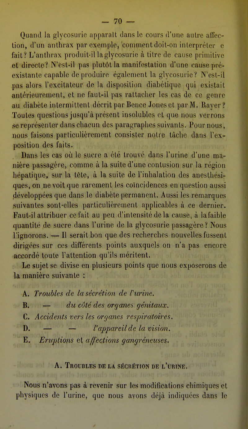 Quand la glycosurie apparaît dans le cours d'une autre affec- tion, d'un anthrax par exemple,'comment doit-on interpréter e fait? L'anthrax produit-il la glycosurie à titre de cause primitive et directe? N'est-il pas plutôt la manifestation d'une cause pré- existante capable de produire également la glycosurie? N'est-il pas alors l'excitateur de la disposition diabétique qui existait antérieurement, et ne faut-il pas rattacher les cas de ce genre au diabète intermittent décrit par Bence Jones et par M. Rayer ? Toutes questions jusqu'à présent insolubles et que nous verrons se représenter dans chacun des paragraphes suivants. Pour nous, nous faisons particulièrement consister notre tâche dans l'ex- position des faits. Dans les cas où le sucre a été trouvé dans l'urine d'une ma- nière passagère, comme à la suite d'une contusion sur la région hépatique, sur la tête, à la suite de l'inhalation des anesthési- ques, on ne voit que rarement les coïncidences en question aussi (développées que dans le diabète permanent. Aussi les remarques suivantes sont-elles particulièrement applicables à ce dernier. Faut-il attribuer ce fait au peu d'intensité delà cause» à lafaible quantité de sucre dans l'urine de la glycosurie passagère? Nous l'ignorons. — Il serait bon que des recherches nouvelles fussent dirigées sur ces différents points auxquels on n'a pas encore accordé toute l'attention qu'ils méritent. Le sujet se divise en plusieurs points que nous exposerons de la manière suivante : A. Troubles de la séci'étion de rurine. B. — du côté des organes génitaux. C. Accidents vers les organes respii^atoires. D. — — l'appareil de la visio7i. E. Eruptions et affections gangreneuses. A. Troubles de la sécrétion de l'urine. Nous n'avons pas à revenir sur les modifications chimiques et physiques de l'urine, que nous avons déjà indiquées dans le y