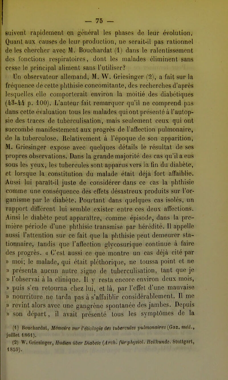 suivent rapidemenl, en général les phases de leur évolution. Quant aux causes de leur production, ne serait-il pas rationnel de les chercher avec M. Bouchardat (1) dans le ralentissement des fonctions respiratoires, dont les malades éliminent sans cosse le principal aliment sans l'utiliser? Un observateur allemand, M. W. Griesinger (2), a fait sur la fréquence de cette phthisie concomitante, des recherches d'après lesquelles elle comporterait environ la moitié des diabétiques (!i^-hh p. 100). L'auteur fait remarquer qu'il ne comprend pas dans cette évaluation tous les malades qui ont présenté à l'autop- sie des traces de tuberculisation, mais seulement ceux qui ont succombé manifestement aux progrès de Taffection pulmonaire, de la tuberculose. Relativement à l'époque de son apparition, M. Griesinger expose avec quelques détails le résultat de ses propres observations. Dans la grande majorité des cas qu'il a eus sous les yeux, les tubercules sont apparus vers la fin du diabète, et lorsque la constitution du malade était déjà fort affaiblie. Aussi lui paraît-il juste de considérer dans ce cas la phthisie comme une conséquence des effets désastreux produits sur l'or- ganisme par le diabète. Pourtant dans quelques cas isolés, un rapport différent lui semble exister entre ces deux affections. Ainsi le diabète peut apparaître, comme épisode, dans la pre- mière période d'une phthisie transmise par hérédité. Il appelle aussi l'attention sur ce fait que la phthisie peut demeurer sta- tionnaire, tandis que l'aflection glycosurique continue à faire des progrès. « C'est aussi ce que montre un cas déjtà cité par » moi; le malade, qui était pléthorique, ne toussa point et ne » présenta aucun autre signe de tuberculisation, tant que je » l'observai à la clinique. Il y resta encore environ deux mois, » puis s'en retourna chez lui, et là, par l'effet d'une mauvaise » nourriture ne tarda pas à s'affaiblir considérablement. Il me » revint alors avec une gangrène spontanée des jambes. Depuis » son départ, il avait présenté tous les symptômes de la (1 ) Rour.hardal, Mémoire sur l'dliologie des tubercules imlmonaires {Gaz, mdd., juillet 1861). (2) W. Griesinger, Hudieniiber Diabète {Arch. fUrphysiol. HeiUcunde. Slnltgnrt, 1859).