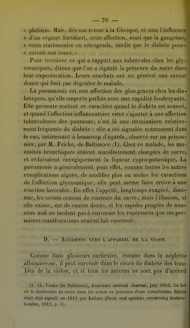 >; plitliisie. Mais, dès son retour à la Clinique, el sous rinllueuco » d'un régime ibrlifiant, celle affection, ainsi que la gangrène, » resta slalionriaire ou rétrograda, tandis que le diabète pour- » suivait son cours. » Pour terminer ce qui a rapport aux tubercules chez les gly- cosuriques, disons que l'on a signalé la présence du sucre dans leur expectoration. Leurs crachats ont en général une saveur douce qui finit par dégoûter le malade. La imeumonie est une afTection des plus graves chez les dia- bétiques, qu'elle emporte parfois avec une rapidité foudroyante. Elle présente surtout ce caractère quand le diabète est avancé, et quand l'aiTection inflammatoire vient s'ajouter à une affection tuberculeuse des poumons; c'est là une terminaison relative- ment fréquente du diabète : elle a été signalée notamment dans le cas, intéressant ù beaucoup d'égards, observé sur un prison- nier, par M. Fricke, de Baltimore (1), Chez ce malade, les mu- cosités bronchiques étaient manifestement chargées de sucre, et réduisaient énergiquement la liqueur cupro-potassique. La pneumonie a généralement pour effet, comme toutes les autres complications aiguës, de modifier plus ou moins les caractères de rafièction glycosurique ; elle peut même faire croire à une réaction favorable. En effet l'appétit, longtemps exagéré, dimi- nue, les urines cessent de contenir du sucre; mais l'illusion, si elle existe, est de courte durée, et les rapides progrès du nou- veau mal ne lardent pas à renverser les espérances que ses pre- mières manifestations avaient fait concevoir. D. — Accidents vers l'appareil de la vision. Comme dans plusieurs cachexies, comme dans la néphrite albumineuse, il peut survenir dans le cours du diabète des trou- bles de la vision, et si tous les auteurs ne sont pas d'accord (1) Ch. Friekc (de Ballimore), Anmkan médical Journal, july 1852. Ce Tait fie la diminulion dii sucre dans les mines en présence d'une complication fébrile était déjà signalé en 1811 par Laliiani (Facls and opinions concerning diabeles. London, 1811, p, 3).