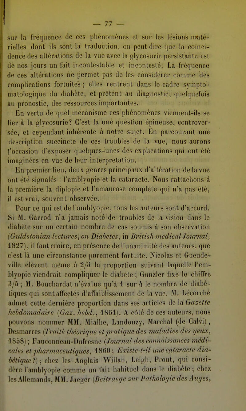 — 11 — sur Ift fréquence de ces phénomènes et sur les lésions nralé- l ielles dont ils sont la traduction, on peut dire que la coïnci- dence des altérations de la vue avec la glycosurie persistante est (le nos jours un fait iricontestable et incontesté. La fréquence (le ces altérations ne permet pas de les considérer comme des complications fortuites; elles rentrent dans le cadre sympto- matologique du diabète, et prêtent au diagnostic, quelquefois au pronostic, des ressources importantes. En vertu de quel mécanisme ces phénomènes viennent-ils se lier à la glycosurie? C'est là une question épineuse, controver- sée, et cependant inhérente à notre sujet. En parcourant une description succincte de ces troubles de la vue, nous aurons l'occasion d'exposer quelques-unes des explications qui ont été imaginées en vue de leur interprétation. En premier lieu, deux genres principaux d'altération delà vue ont été signalés : l'amblyopie et la cataracte. Nous rattachons à la première la diplopie et l'amaurose complète qui n'a pas été, il est vrai, souvent observée. Pour ce qui est de Tamblyopie, tous les auteurs sont d'accord. Si M. Garrod n'a jamais noté de troubles de la vision dans le diabète sur un certain nombre de cas soumis à son observation [Giildstonian lectures^ on Diabètes, in British medicalJournal, 1827), il faut croire, en présence de l'unanimité des auteurs, que c'est bà une circonstance purement fortuite. Nicolas et Gueude- ville élèvent môme à 2/3 la proportion suivant laquelle l'em- blyopie viendrait compliquer le diabète; Gunzier iixe le chiffre 3/5; M. Boucbardat n'évalue qu'à 1 sur A le nombre de diabé- tiques qui sont affectés d'affaiblissement de la vue. M. Lécorché admet cette dernière proportion dans ses articles de la Gazette liebdomadaire [Gaz. licbd., 1861). A côté de ces auteurs, nous pouvons nommer MM. Mialhc, Landouzy, Marchai (de Calvi), Desmarros (Traité théorique et pratique des maladies des yeux, 1858); Fauconneau-Dufresne (Journal des connaissances médi- cales et pharmaceutiques, 1860; Existe-t-il une cataracte dia- bétique?)-^ chez les Anglais Willan, Leigh, Prout, qui consi- dère l'amblyopie comme un fait habituel dans le diabète; chez les Allemands, MM. Jaegcr [Beitraege zur Patholof/ic des Auges,