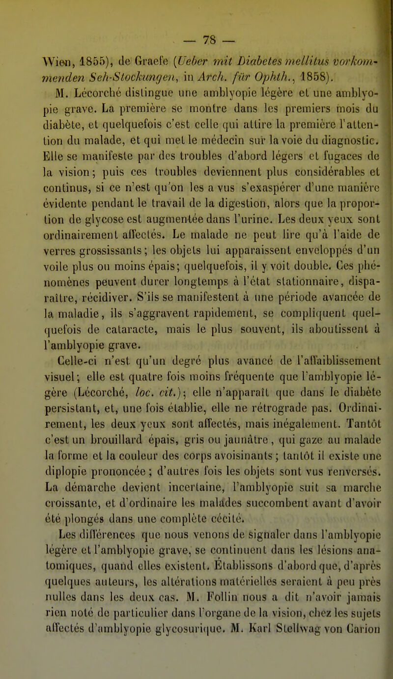 Wi©n, 1855), de Graele [Ueber mit Diabètes mellitus vorkom- menden Seh-Stochmgen, in Arch, fur Ophth.^ 1858). M. Lécorché dislingue une amblyopie légère el une aniblyo- pie grave. La première se montre dans les premiers mois du diabète, et quelquefois c'est celle qui attire la première l'atten- tion du malade, et qui met le médecin sur la voie du diagnostic. Elle se manifeste par des troubles d'abord légers et fugaces de la vision; puis ces troubles deviennent plus considérables et continus, si ce n'est qu'on les a vus s'exaspérer d'une manière évidente pendant le travail de la digestion, alors que la propor- tion de glycose est augmentée dans l'urine. Les deux yeux sont ordinairement aifeclés. Le malade ne peut lire qu'à l'aide de verres grossissants; les objets lui apparaissent enveloppés d'un voile plus ou moins épais; quelquefois, il y voit double. Ces phé- nomènes peuvent durer longtemps à l'état stationnaire, dispa- raître, récidiver. S'ils se manifestent à une période avancée de la maladie, ils s'aggravent rapidement, se compliquent quel- (juel'ois de cataracte, mais le plus souvent, ils aboutissent à l'amblyopie grave. Celle-ci n'est qu'un degré plus avancé de l'alTaiblissement visuel; elle est quatre fois moins fréquente que Tamblyopie lé- gère (Lécorché, loc. cit.); elle n'apparaît que dans le diabète persistant, et, une fois établie, elle ne rétrograde pas. Ordinai- rement, les deux yeux sont affectés, mais inégalement. Tantôt c'est un brouillard épais, gris ou jaunâtre , qui gaze au malade la forme et la couleur des corps avoisinants ; tantôt il existe une diplopie prononcée ; d'autres fois les objets sont vus renversés. La démarche devient incertaine, l'amblyopie suit sa marche croissante, et d'ordinaire les malddes succombent avant d'avoir été plongés dans une complète cécité. Les dillérences que nous venons de signaler dans l'amblyopie légère et l'amblyopie grave, se continuent dans les lésions ana- tomiques, quand elles existent. Etablissons d'abord que, d'après quelques auteurs, les altérations matérielles seraient à peu près nulles dans les deux cas. M. Follin nous a dit n'avoir jamais rien noté de particulier dans l'organe de la vision, chez les sujets affectés d'amblyopie glycosuri(|ue. AL Karl Stelhvagvon Carion