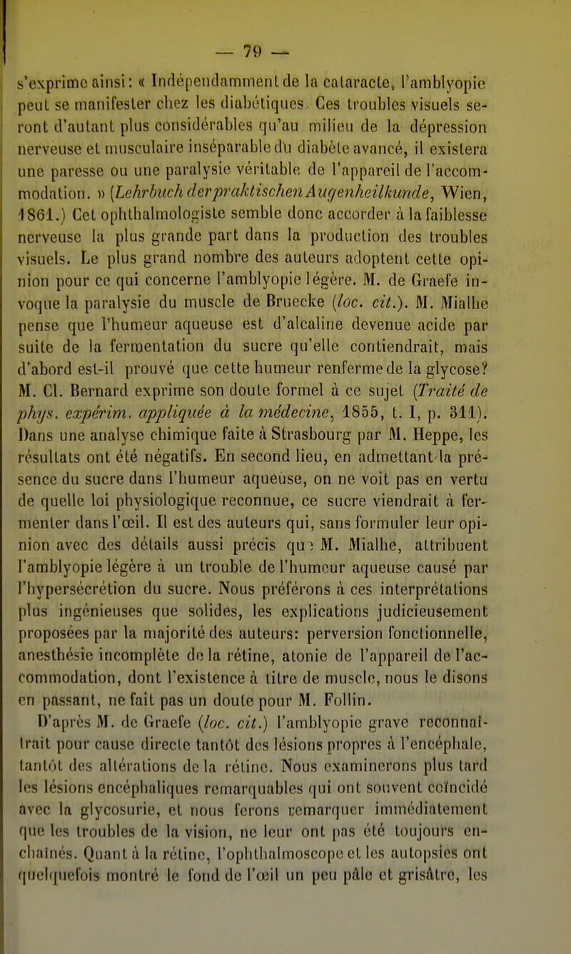 s'exprime ainsi: « Indépendammenl de la cataracte» l'amblyopio peut se manifester chez les diabétiques. Ces troubles visuels se- ront d'autant plus considérables qu'au milieu de la dépression nerveuse el musculaire inséparable du diabète avancé, il existera une paresse ou une paralysie véritable de l'appareil de l'accom- modation. )) [LehrbiichderpraktischenAugenheilkuncle, Wien, 4861.) Cet ophlhalmologiste semble donc accorder à la faiblesse nerveuse la plus grande part dans la production des troubles visuels. Le plus grand nombre des auteurs adoptent cette opi- nion pour ce qui concerne l'amblyopie légère. M. de Graefe in- voque la paralysie du muscle de Bruecke {loc. cit.). M, Mialbe pense que l'humeur aqueuse est d'alcaline devenue acide par suite de la fermentation du sucre qu'elle contiendrait, mais d'abord est-il prouvé que cette humeur renferme de la glycose? M. Cl. Bernard exprime son doute formel à ce sujet [Traité de phys. expérim. appliquée à la médecine^ 1855, t. I, p. 311). Dans une analyse cbimique faite à Strasbourg par M. Heppe, les résultats ont été négatifs. En second lieu, en admettant la pré- sence du sucre dans l'humeur aqueuse, on ne voit pas en vertu de quelle loi physiologique reconnue, ce sucre viendrait à fer- menter dans l'œil. Il est des auteurs qui, sans formuler leur opi- nion avec des détails aussi précis qu ; M. Mialbe, attribuent l'amblyopie légère à un trouble de l'humeur aqueuse causé par l'bypersécrétion du sucre. Nous préférons à ces interprétations plus ingénieuses que solides, les explications judicieusement proposées par la majorité des auteurs: perversion fonctionnelle, anesthésie incomplète delà rétine, atonie de l'appareil de l'ac- commodation, dont l'existence à litre de muscle, nous le disons en passant, ne fait pas un doute pour M. Follin. D'après M. de Graefe {loc. cit.) l'amblyopie grave reconnai- Irait pour cause directe tantôt des lésions propres à l'encépbalo, tantôt des altérations delà réline. Nous examinerons plus tard les lésions encéphaliques remarquables qui ont souvent coïncidé avec la glycosurie, et nous ferons remarquer immédiatement que les troubles de la vision, ne leur ont pas été toujours en- cliainés. Quant à la rétine, roplillialmoscope et les autopsies ont quelquefois montré le fond de l'œil un peu pâle et grisâtre, les