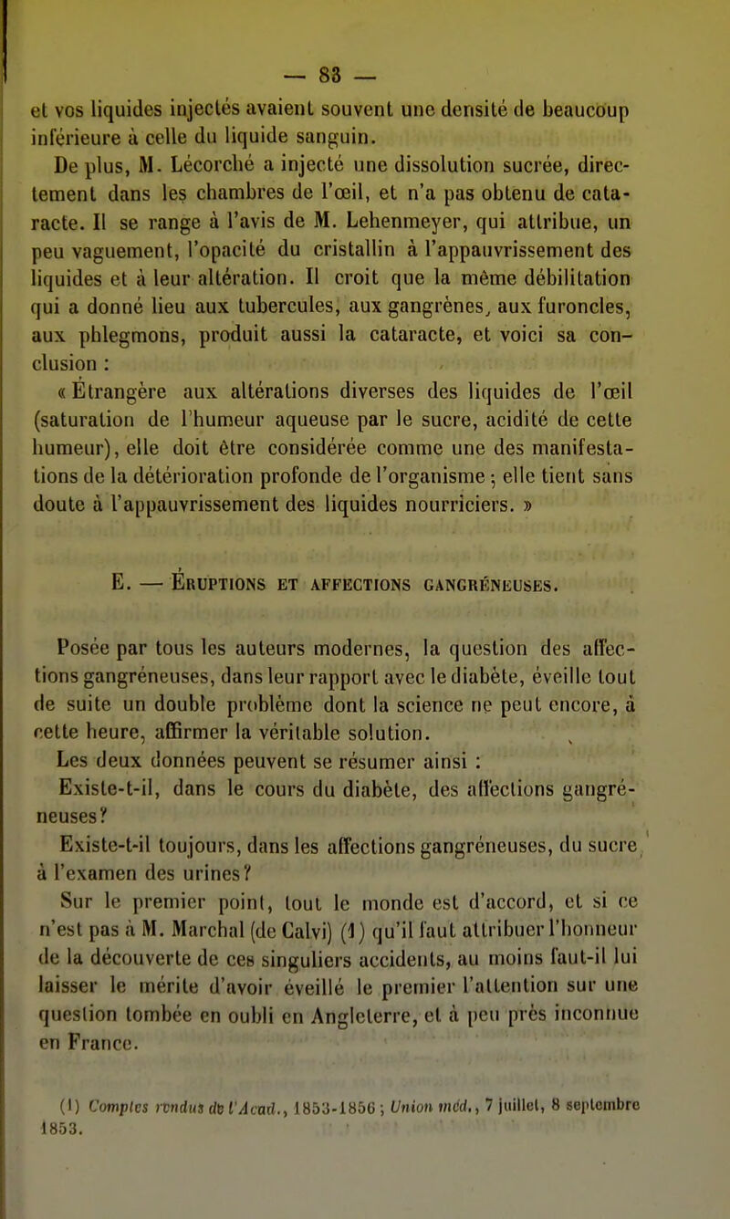 et vos liquides injectés avaient souvent une densité de beaucoup inférieure à celle du liquide sanguin. De plus, M. Lécorché a injecté une dissolution sucrée, direc- tement dans les chambres de l'œil, et n'a pas obtenu de cata- racte. Il se range à l'avis de M. Lehenmeyer, qui attribue, un peu vaguement, l'opacité du cristallin à l'appauvrissement des liquides et à leur altération. Il croit que la môme débilitation qui a donné lieu aux tubercules, aux gangrènes, aux furoncles, aux phlegmons, produit aussi la cataracte, et voici sa con- clusion : «Etrangère aux altérations diverses des liquides de l'œil (saturation de l'humeur aqueuse par le sucre, acidité de cette humeur), elle doit être considérée comme une des manifesta- tions de la détérioration profonde de l'organisme 5 elle tient sans doute à l'appauvrissement des liquides nourriciers. » E. — Eruptions et affections gangreneuses. Posée par tous les auteurs modernes, la question des affec- tions gangréneuses, dans leur rapport avec le diabète, éveille tout de suite un double problème dont la science ne peut encore, à celte heure, affirmer la véritable solution. Les deux données peuvent se résumer ainsi : Existe-t-il, dans le cours du diabète, des affections gangré- neuses? Existe-t-il toujours, dans les affections gangréneuses, du sucre à l'examen des urines? Sur le premier point, tout le monde est d'accord, et si ce n'est pas à M. Marchai (de Calvi) (1) qu'il faut attribuer l'honneur de la découverte de ces singuliers accidents, au moins faut-il lui laisser le mérite d'avoir éveillé le premier l'attention sur une question tombée en oubli en Angleterre, et à peu près inconnue en France. (I) Comptes rtndua de l'Âcnd.y 1853-1856 ; Union méd.,^ juillel, 8 seiUcmbrc 1853.