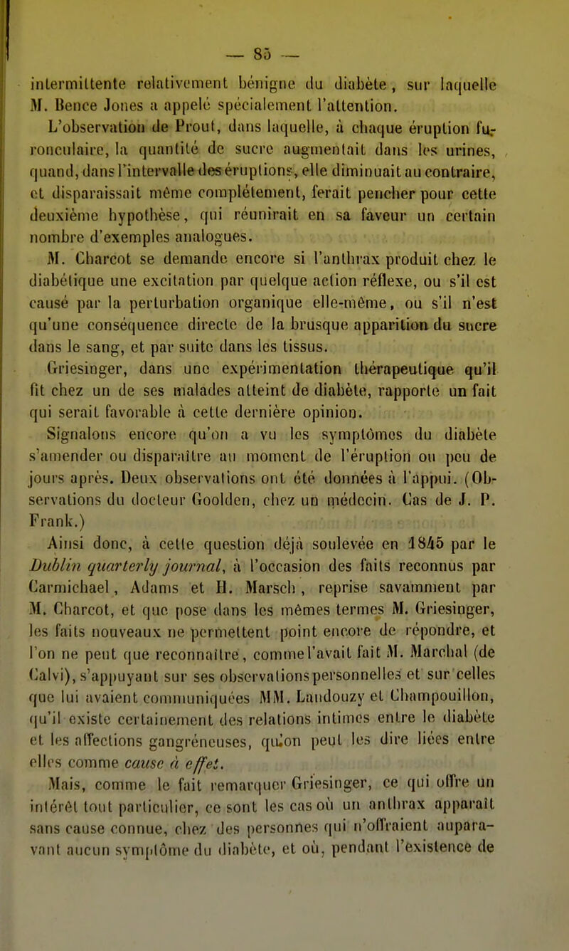 inlermiltente rolativcment bénigne du diabète , sur laquelle M. Bence Jones a appelé spécialement l'attention. L'observation de Prout, dans laquelle, à cbaque éruption fu.- ronculaire, la quantité de sucre augnienlait daiis les urines, quand, dans l'intervalle des éruptions, elle diminuait au contraire, et disparaissait même complètement, ferait pencher pour cette deuxième hypothèse, qui réunirait en sa faveur un certain nombre d'exemples analogues. M. Charcot se demande encore si l'antbi-ax produit chez le diabétique une excitation par quelque action réflexe, ou s'il est causé par la perturbation organique elle-même, ou s'il n'est qu'une conséquence directe de la brusque apparition du sucre dans le sang, et par suite dans les tissus. Griesinger, dans une expérimentation thérapeutique qu'il fit chez un de ses malades atteint de diabète, rapporte un fait qui serait favorable à cette dernière opinion. Signalons encore qu'on a vu les symptômes du diabète s'amender ou disparaître au moment de l'éruption ou peu de jours après. Deux observations ont été données à l'appui. (Ob- servations du docteur Goolden, chez un niédccin. Cas de J. P. Frank.) Ainsi donc, à cette question déjà soulevée en 1845 par le Dublin quarterhj journal, à l'occasion des faits reconnus par Carmichael, Adams et H. Marsch , reprise savamment par M. Charcot, et que pose dans les mêmes termes M. Griesinger, les faits nouveaux ne permettent point encore de répondre, et l'on ne peut que reconnaître, commel'avait fait M. Marchai (de Caivi), s'appuyant sur ses observations personnelles et sur celles que lui avaient communiquées MiM, Landouzy et Cbampouillon, (ju'il existe certainement des relations intimes entre le diabète et les alTections gangreneuses, quion peut les dire liées entre elles comme cause, à effet. Mais, comme le fait remarquer Griesinger, ce qui offre un intérêt tout particulier, ce sont les cas où un anthrax apparaît sans cause connue, chez des personnes qui n'offraient aupara- vant aucun symptôme du diabète, et oîi, pendant l'existence de