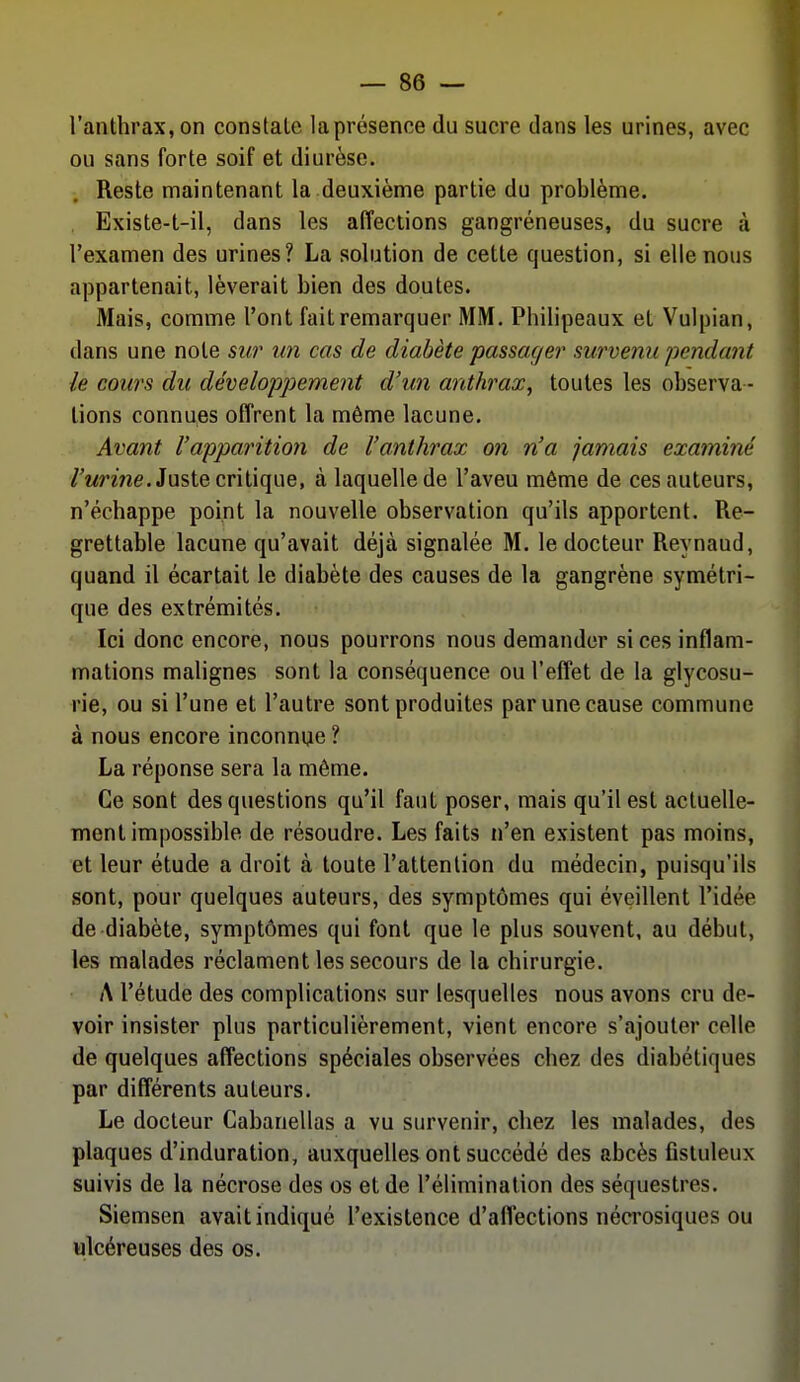 l'anthrax, on constate la présence du sucre dans les urines, avec ou sans forte soif et diurèse. Reste maintenant la deuxième partie du problème. Existe-t-il, dans les affections gangreneuses, du sucre à l'examen des urines? La solution de cette question, si elle nous appartenait, lèverait bien des doutes. Mais, comme l'ont fait remarquer MM. Philipeaux et Vulpian, dans une note sur un cas de diabète passage?' survenu pendant le cours du développement d'un anthrax, toutes les observa- tions connues offrent la même lacune. Avant l'apparition de l'anthrax on n'a jamais examiné /'«nne. Juste critique, à laquelle de l'aveu môme de ces auteurs, n'échappe point la nouvelle observation qu'ils apportent. Re- grettable lacune qu'avait déjà signalée M. le docteur Reynaud, quand il écartait le diabète des causes de la gangrène symétri- que des extrémités. Ici donc encore, nous pourrons nous demander si ces inflam- mations malignes sont la conséquence ou l'effet de la glycosu- rie, ou si l'une et l'autre sont produites par une cause commune à nous encore inconnue ? La réponse sera la même. Ce sont des questions qu'il faut poser, mais qu'il est actuelle- ment impossible de résoudre. Les faits n'en existent pas moins, et leur étude a droit à toute l'attention du médecin, puisqu'ils sont, pour quelques auteurs, des symptômes qui éveillent l'idée de diabète, symptômes qui font que le plus souvent, au début, les malades réclament les secours de la chirurgie. A l'étude des complications sur lesquelles nous avons cru de- voir insister plus particulièrement, vient encore s'ajouter celle de quelques affections spéciales observées chez des diabétiques par différents auteurs. Le docteur Cabanellas a vu survenir, chez les malades, des plaques d'induration, auxquelles ont succédé des abcès fisluleux suivis de la nécrose des os et de l'élimination des séquestres. Siemsen avait indiqué l'existence d'afl'ections nécrosiques ou ulcéreuses des os.