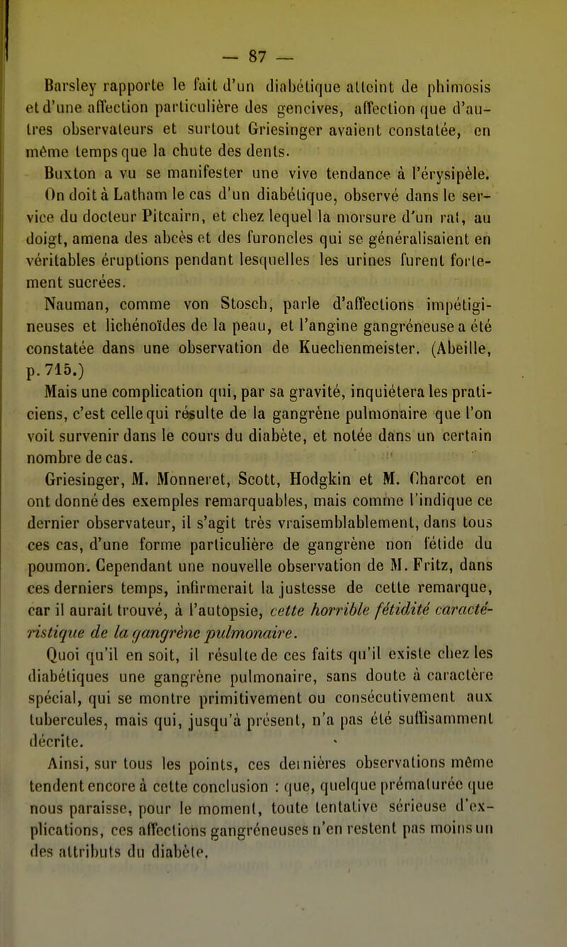 Barsley rapporte le fait d'un diabétique atteint de phimosis et d'une affection particulière des gencives, affection que d'au- tres observateurs et surtout Griesinger avaient constatée, en même temps que la chute des dents. Buxton a vu se manifester une vive tendance à l'érysipèle. On doit à Latham le cas d'un diabétique, observé dans le ser- vice du docteur Pitcairn, et chez lequel la morsure d'un rat, au doigt, amena des abcès ot des furoncles qui se généralisaient en véritables éruptions pendant lesquelles les urines furent forte- ment sucrées. Nauman, comme von Stosch, parle d'affections impétigi- neuses et lichénoïdes de la peau, et l'angine gangréneusea été constatée dans une observation de Kuechenmeister. (Abeille, p. 715.) Mais une complication qui, par sa gravité, inquiétera les prati- ciens, c'est celle qui résulte de la gangrène pulmonaire que l'on voit survenir dans le cours du diabète, et notée dans un certain nombre de cas. Griesinger, M. Monneret, Scott, Hodgkin et M. Gharcot en ont donné des exemples remarquables, mais comme l'indique ce dernier observateur, il s'agit très vraisemblablement, dans tous ces cas, d'une forme particulière de gangrène non fétide du poumon. Cependant une nouvelle observation de M. Fritz, dans ces derniers temps, infirmerait la justesse de cette remarque, car il aurait trouvé, à l'autopsie, cette horrible fétidité caracté- ristique de la gangrène pulmonaire. Quoi qu'il en soit, il résulte de ces faits qu'il existe chez les diabétiques une gangrène pulmonaire, sans doute à caractère spécial, qui se montre primitivement ou consécutivement aux tubercules, mais qui, jusqu'à présent, n'a pas été suHisamment décrite. Ainsi, sur tous les points, ces dernières observations même tendent encore à cette conclusion : que, quelque prématurée que nous paraisse, pour le moment, toute tentative sérieuse d'ex- plications, ces affections gangréneuses n'en restent pas moins un (les attributs du diabète.