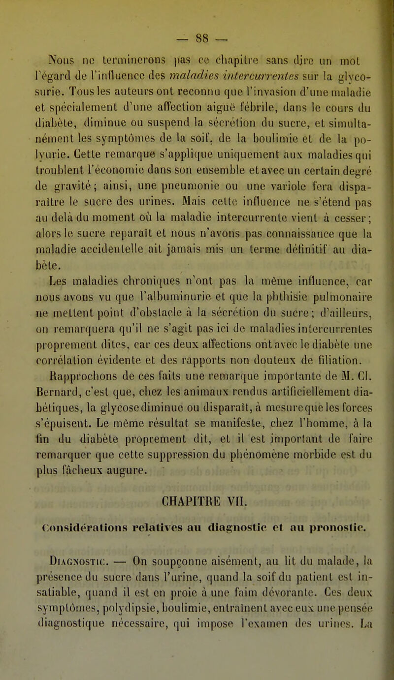 Nous no terminerons |)as ce cliapilro sans djre un mot régard de l'influence des maladies intercurrenles sur la glyco- surie. Tous les auteurs ont reconnu que l'invasion d'une maladie et spécialement d'une affection aiguë fébrile, dans le cours du diabète, diminue ou suspend la sécrétion du sucre, et simulta- nément les symptômes de la soil, de la boulimie et de la po- lyurie. Cette remarque s'applique uniquement aux maladies qui troublent l'économie dans son ensemble et avec un certain degré de gravité; ainsi, une pneumonie ou une variole fora dispa- raître le sucre des urines. Mais cette influence ne s'étend pas au delà du moment où la maladie intercurrente vient à cesser; alors le sucre reparaît et nous n'avons pas connaissance que la maladie accidentelle ait jamais mis un terme définitif au dia- bète. Les maladies chroniques n'ont pas la même influence, car nous avons vu que l'albuminurie et que la pbthisie pulmonaire ne mettent point d'obstacle à la sécrétioti du sucre; d'ailleurs, un remarquera qu'il ne s'agit pas ici de maladies intercurrentes proprement dites, car ces deux alTections ont avec le diabète une corrélation évidente et des rapports non douteux de filiation. Rapprochons de ces faits une remarque importante de M. Cl. Bernard, c'est que, chez les animaux rendus artificiellement dia- bétiques, la glycosediminue ou disparaît, à mesurequeles forces s'épuisent. Le môme résultat se manifeste, chez l'homme, à la fin du diabète proprement dit, et il est important de faire remarquer que cette suppression du pbénomène morbide est du plus fâcheux augure. CHAPITRE Vn. Considérations relatives axi diagnostic et au pronostic. Diagnostic. — On soupçonne aisément, au lit du malade, la présence du sucre dans l'urine, quand la soif du patient est in- satiable, (|uand il est en proie à une faim dévorante. Ces deux symptômes, polydipsie, boulimie, entraînent avec eux une pensée diagnostique nécessaire, qui impose l'examen des urines. La