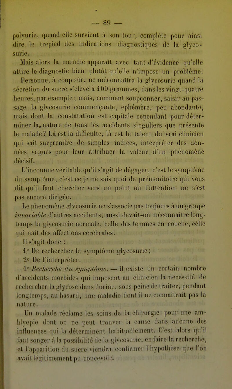 polyiirie, qiuinil elle siirvienl à son tour, complèlc pour ainsi dire lo trépied des indications diagnosliques de la glyco- surie. Mais alors la maladie apparaît avec tant d'évidence qu'elle attire le diagnostic bien plutôt qu'elle n'impose un problème. Personne, à coup sûr, ne méconnaîtra la glycosurie quand la sécrétion du sucre s'élève à JOO grammes, dans les vingt-quatre beurcs, par exemple ; mais, comment soupçonner, saisir au pas- sage la glycosurie commençante, épbémère, peu abondante, mais dont la constatation est capitale cependant pour déter- miner la,nature de tous les accidents singuliers que présente le malade? Là est la didiculté, là est le talent du vrai clinicien qui sait surprendre de simples indices, interpréter des don- nées vagues pour leur attribuer la valeur d'un pbénomène décisif. L'inconnue véritable qu'il s'agit de dégager, c'est le symptôme du symptôme, c'est ce je ne sais quoi de prémonitoire qui vous dit qu'il faut clierclier vers un point où rallenlion ne s'est pas encore dirigée. Le pbénomène glycosurie ne s'associe pas toujours à un groupe invariable d'autres accidents, aussi devait-on méconnaître long- temps la glycosurie normale, celle des femmes en coucbe, celle qui naît des aiïcclions cérébrales. Il s'agit donc : 1 Ds recherclier le symptôme g-lycosurie; 2 De l'interpréter. \° Hecherche du symptôme. — Il existe un certain nombre d'accidents morbides (jui imposent au clinicien la nécessité de recbercber la glycose dans l'urine, sous peine de traiter, pendant longtemps, au liasard, une maladie dont il ne connaîtrait pas la nature. Un nuilade réclame les soins de la cbirurgie pour une am- blyopie dont on ne peut trouver la cause dans aucune des influences qui la déterminent liabitucl!emcnt. C'est alors qu'il faut songer à la possibilité de la glycosurie, en faire la recherclin, et l'apparition du sucre viendra confirmer l'bypothèse (]ue l'on avait légitimement pu concevoir.