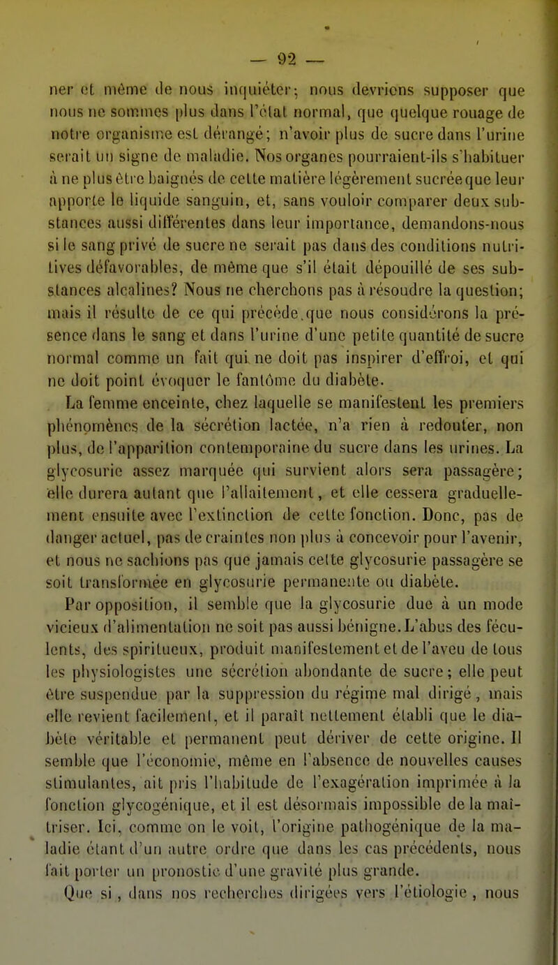 ner et même tle nous inquiéter; nous devrions supposer que nous ne sommes plus dans l'élal normal, que quelque rouage de notre organisu^.e est dérangé; n'avoir plus de sucre dans l'urine serait un signe de maladie. Nos organes pourraient-ils s'habituer à ne plus être baignés de cette matière légèrement sucréeque leur apporte le liquide sanguin, et, sans vouloir comparer deux sub- stances aussi différentes dans leur importance, demandons-nous si le sang privé de sucre ne serait pas dans des conditions nutri- tives défavorables, de môme que s'il était dépouillé de ses sub- stances alcalines? Nous ne cherchons pas à résoudre la question; mais il résulte de ce qui précède.que nous considérons la pré- sence dans le sang et dans l'urine d'une petite quantité de sucre normal comme un fait qui ne doit pas inspirer d'effroi, et qui ne doit point évoquer le fanlumo du diabète. La femme enceinte, chez laquelle se manifestent les premiers phénomènes de la sécrétion lactée, n'a rien à redouter, non plus, do l'apparition contemporaine du sucre dans les urines. La glycosurie assez marquée (jui survient alors sera passagère; elle durera autant que rallailemcnl, et elle cessera graduelle- nieni ensuite avec rexlinclion de cette fonction. Donc, pas de danger actuel, pas de craintes non plus à concevoir pour l'avenir, et nous ne sachions pas que jamais celte glycosurie passagère se soit transformée en glycosurie permanente ou diabète. Par opposition, il semble que la glycosurie due à un mode vicieux d'alimentation ne soit pas aussi bénigne. L'abus des fécu- lents, des spiritueux, produit manifestement et de l'aveu de tous les physiologistes une sécrétion abondante de sucre; elle peut être suspendue par la suppression du régime mal dirigé, mais elle revient facilement, et il paraît nettement établi que le dia- bète véritable et permanent peut dériver de cette origine. Il semble que l'économie, môme en Fabsence de nouvelles causes stimulantes, ait pris l'habitude de l'exagération imprimée à la fonction glycogénique, et il est désormais impossible de la maî- triser. Ici, comme on le voit, l'origine pathogénique de la ma- ladie étant d'un autre ordre que dans les cas précédents, nous l'ait porter un pronostic d'une gravité plus grande. Que si, dans nos recherches dirigées vers l'étiologie , nous