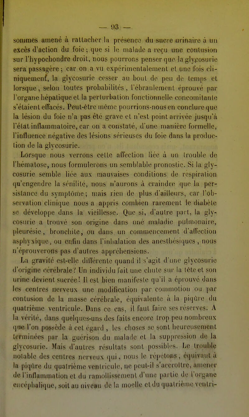 soniines amené à rattacher la présence du sucre urinaire à un excès (l'action du foie; que si le malade a reçu une contusion sur riiypochondre droit, nous pourrons penser que la glycosurie sera passagère-, car on a vu expérimentalement et une fois cii- niquemenf, la glycosurie cesser au bout do peu de temps et lorsque, selon toutes probabilités, l'ébranlement éprouvé par l'organe hépatique et la perturbation fonctionnelle concomilanle s'étaient effacés. Peut-être même pourrions-nous en conclure que la lésion du foie n'a pas été grave et n'est point arrivée jusqu'à l'état inflammatoire, car on a constaté, d'une manière formelle, l'influence négative des lésions sérieuses du foie dans la produc- tion de la glycosurie. Lorsque nous verrons celte afléction liée à un (rouble de l'hématose, nous formulerons un semblable pronostic. Si la gly- cosurie semble liée aux mauvaises conditions de respiration ([u'engendre la sénilité, nous n'aurons à craindr*; (|ue la per- sistance du symptôme; mais rien de plus d'ailleurs, car l'ob- servation clinique nous a appris combien rarement le diabète se développe dans la vieillesse. Que si, d'autre [)ai l, la gly- cosurie a trouvé son origine dans nné maladie |)ulmonaire, [)leurésie, bronchite, ou dans un commencement d'aiïection asphyxique, ou enfin dans l'inhalation des anesthésiques, nous n'éprouverons pas d'autres appréhensions. La gravité est-elle dilîérente quand il s'agit d'une glycosurie d'origine cérébrale / Un individu l'ait une chute sur la tête et son urine devient sucrée! 11 est bien manifesle qu'il a éprouvé dans les centres nerveux une modification par commotion ou par contusion de la masse cérébrale, équivalente à la piqûre du quatrième ventricule. Dans ce cas, il faut faire ses réserves. A la vérité, dans quelques-uns des faits encore trop peu nombreux que l'on possède à cet égard , les choses se sont heureusement terminées par la guérison du malade et la suppression de la glycosurie. Mais d'autres résultats sont possibles. Le trouble notable des centres nerveux (jui, nous le répétons, équivaut ù la piqûre du quatrième ventricule, ne peut-il s'accroître, amener de l'inflammation et du ramollissement d'une partie de l'organe encéphalique, soit au niveau de la moelle et du quatrième venlri-