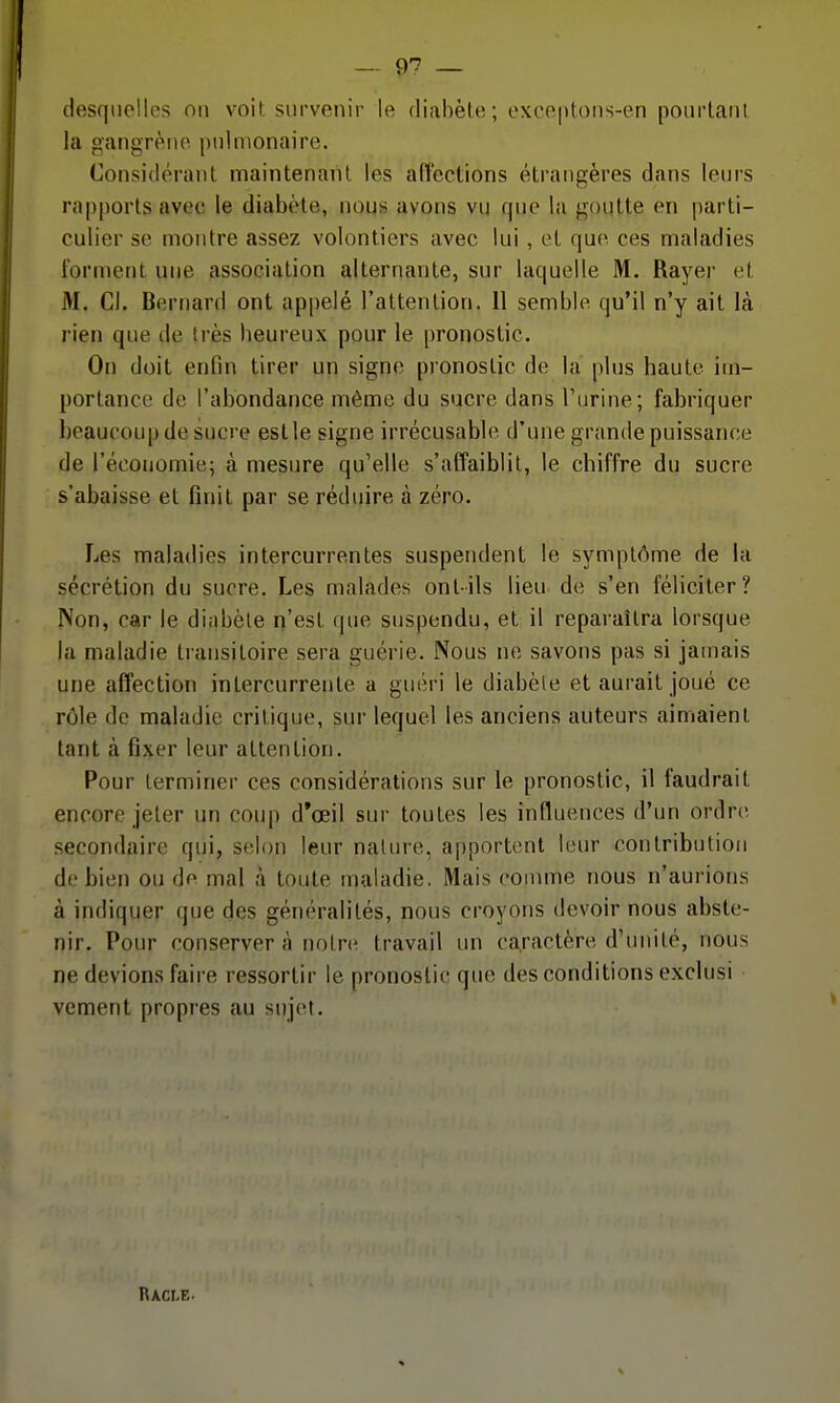 desquelles on voit survenir le diabète; exceptons-en pourtant la gangrène pulmonaire. Considérant maintenant les affections étrangères dans leurs rîipporls avec le diabète, nous avons vu que la goutte en parti- culier se montre assez volontiers avec lui, et que ces maladies forment une association alternante, sur laquelle M. Rayei- et M. Cl. Bernard ont appelé l'attention. 11 semble qu'il n'y ait là rien que de très beureux pour le |)ronostic. On doit enfin tirer un signe pronostic de la plus haute im- portance de l'abondance même du sucre dans l'urine; fabriquer beaucoup de sucre est le signe irrécusable d'une grande puissance de l'économie; à mesure qu'elle s'affaiblit, le chiffre du sucre s'abaisse et finit par se réduire à zéro. Les maladies intercurrentes suspendent le symptôme de la sécrétion du sucre. Les malades ont-ils lieu de s'en féliciter? Non, car le diabète n'est que suspendu, et il reparaîtra lorsque la maladie transitoire sera guérie. Nous ne savons pas si jamais une affection intercurrente a guéri le diabète et aurait joué ce rôle de maladie critique, sur lequel les anciens auteurs aimaient tant à fixer leur attention. Pour terminer ces considérations sur le pronostic, il faudrait encore jeter un coup d*œil sur toutes les influences d'un ordre secondaire qui, selon leur nature, apportent leur contribution de bien ou de mal à toute maladie. Mais comme nous n'aurions à indiquer que des généralités, nous croyons devoir nous abste- nir. Pour conserver à notre travail un caractère d'unité, nous ne devions faire ressortir le pronostic que des conditions exclusi vement propres au sujet. Racle.