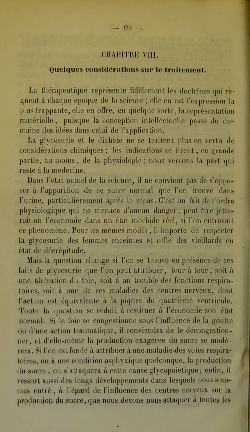 CI1APITUI<] VIII. Quelques considérations sur le traitement. La tliérapeulique. représenle fidèlement les doctrines qui ré- gnent à chaque époque de la science ; elle en est l'expression la plus frappante, elle en offre, en quelque sorte, la représentation matérielle, puisque la conception intellectuelle passe du do- maine des idées dans celui de Tapplicalion. La glycosurie et le diabète ne se traitent plus en vertu de considérations chimiques ; les indications se tirent, en gi ande partie, au moins, de la physiologie ; nous verrons la part qui reste à la médecine. Dans l'état actuel de la science, il ne convient pas de s'oppo- ser à l'apparition de ce sucre normal que l'on trouve dans l'urine, particulièrement après le repas. C'est un fait de l'ordre [)hysiologique qui ne menace d'aucun danger; peut-être jette- rait-on l'économie dans un état morbide réel, si l'on entravait ce phénomène. Pour les mêmes motifs , il importe de respecter la glycosurie des femmes enceintes et celle des vieillards en état de décrépitude. Mais la question change si l'on se trouve en présence de ces faits de glycosurie que l'on peut attribuer, tour à tour, soit à une altération du foie, soit à un trouble des fonctions respira- toires, soit à une de ces maladies des centres nerveux, dont l'action est équivalente à la piqûre du quatrième ventricule. Toute la question se réduit à restituer à l'économie son état normal. Si le foie se congestionne sous l'influence de la goutte ou d'une action traumalique, il conviendra de le décongestion- ner, et d'elle-même la production exagérée du sucre se modé- rera. Si l'on est fondé à attribuer à une maladie-des voies respira- toires, ou à une condition asphyxique quelconque, la production du sucre , on s'attaquera à cette cause glycopoiétique 5 enfin, il ressort aussi des longs développements dans lesquels nous som- mes entré , à l'égard de l'influence des centres nerveux sur la production du sucre, que nous devons nous attaquer à toutes les