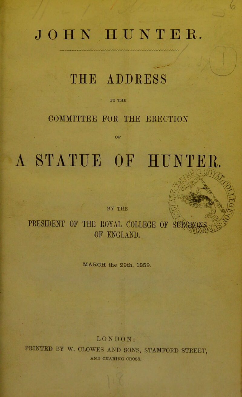 JOHN HUNTER. THE ADDEESS TO THE COMMITTEE FOR THE ERECTION OF A STATUE OF BY THE HUNTER. PRESIDENT OF THE ROYAL COLLEGE OF OF ENGLAND. 7 • MAECH the 29tli, 1859. LONDON: PRINTED BY W. CLOWES AND SONS, STAMFORD STREET, AND CHABINO CROSS.