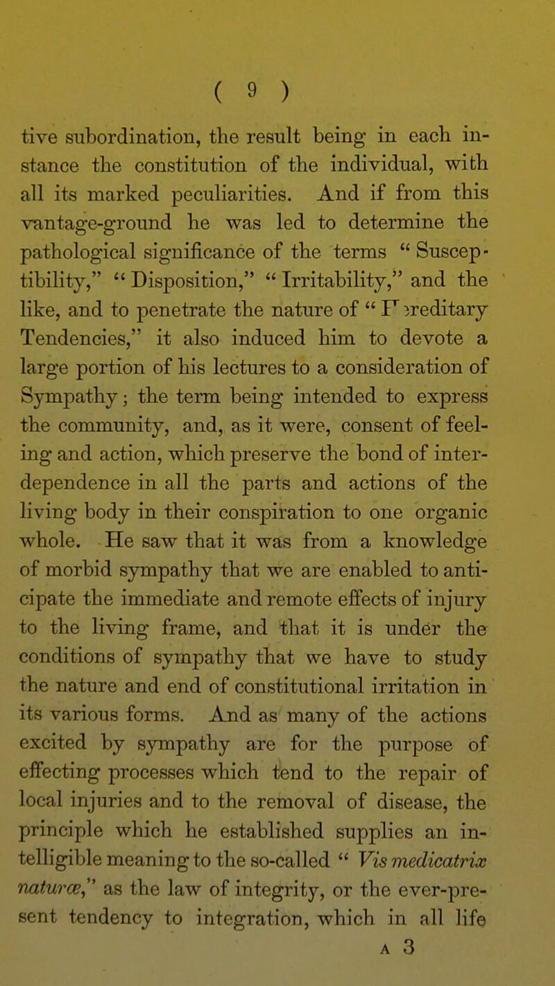 tive subordination, the result being in eacb in- stance the constitution of the individual, with all its marked peculiarities. And if from this vuntage-ground he was led to determine the pathological significance of the terms  Suscep- tibility,  Disposition,  Irritability, and the like, and to penetrate the nature of  P ireditary Tendencies, it also induced him to devote a large portion of his lectures to a consideration of Sympathy; the term being intended to express the community, and, as it were, consent of feel- ing and action, which preserve the bond of inter- dependence in all the parts and actions of the living body in their conspiration to one organic whole. He saw that it was from a knowledge of morbid sympathy that we are enabled to anti- cipate the immediate and remote effects of injury to the living frame, and that it is under the conditions of sympathy that we have to study the nature and end of constitutional irritation in its various forms. And as many of the actions excited by sympathy are for the purpose of effecting processes which tend to the repair of local injuries and to the removal of disease, the principle which he established supplies an in- telligible meaning to the so-called  Vis medicatrix naturcE^' as the law of integrity, or the ever-pre- sent tendency to integration, which in all life