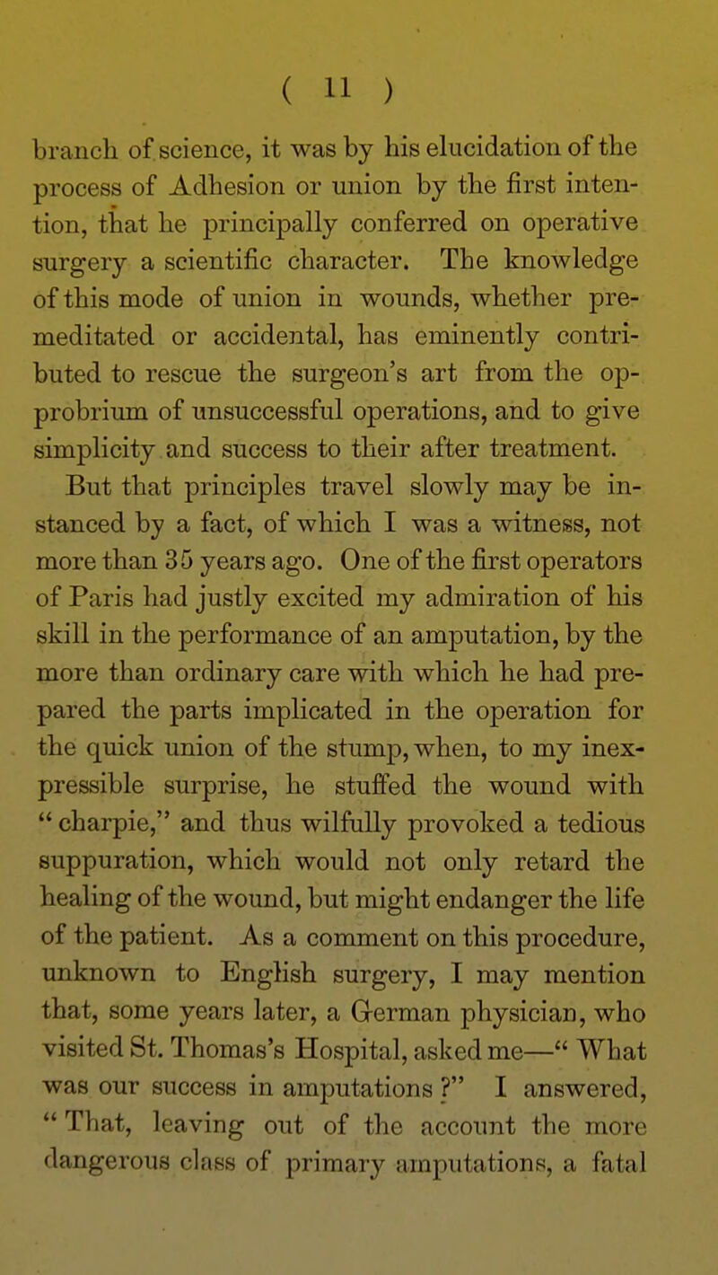 branch of science, it was by his elucidation of the process of Adhesion or union by the first inten- tion, that he principally conferred on operative surgery a scientific character. The knowledge of this mode of union in wounds, whether pre- meditated or accidental, has eminently contri- buted to rescue the surgeon's art from the op- probrium of unsuccessful operations, and to give simplicity and success to their after treatment. But that principles travel slowly may be in- stanced by a fact, of which I was a witness, not more than 35 years ago. One of the first operators of Paris had justly excited my admiration of his skill in the performance of an amputation, by the more than ordinary care with which he had pre- pared the parts implicated in the operation for the quick union of the stump, when, to my inex- pressible surprise, he stufi'ed the wound with  charpie, and thus wilfully provoked a tedious suppuration, which would not only retard the healing of the wound, but might endanger the life of the patient. As a comment on this procedure, unknown to English surgery, I may mention that, some years later, a German physician, who visited St. Thomas's Hospital, asked me— What was our success in amputations ? I answered,  That, leaving out of the account the more dangerous class of primary amputations, a fatal