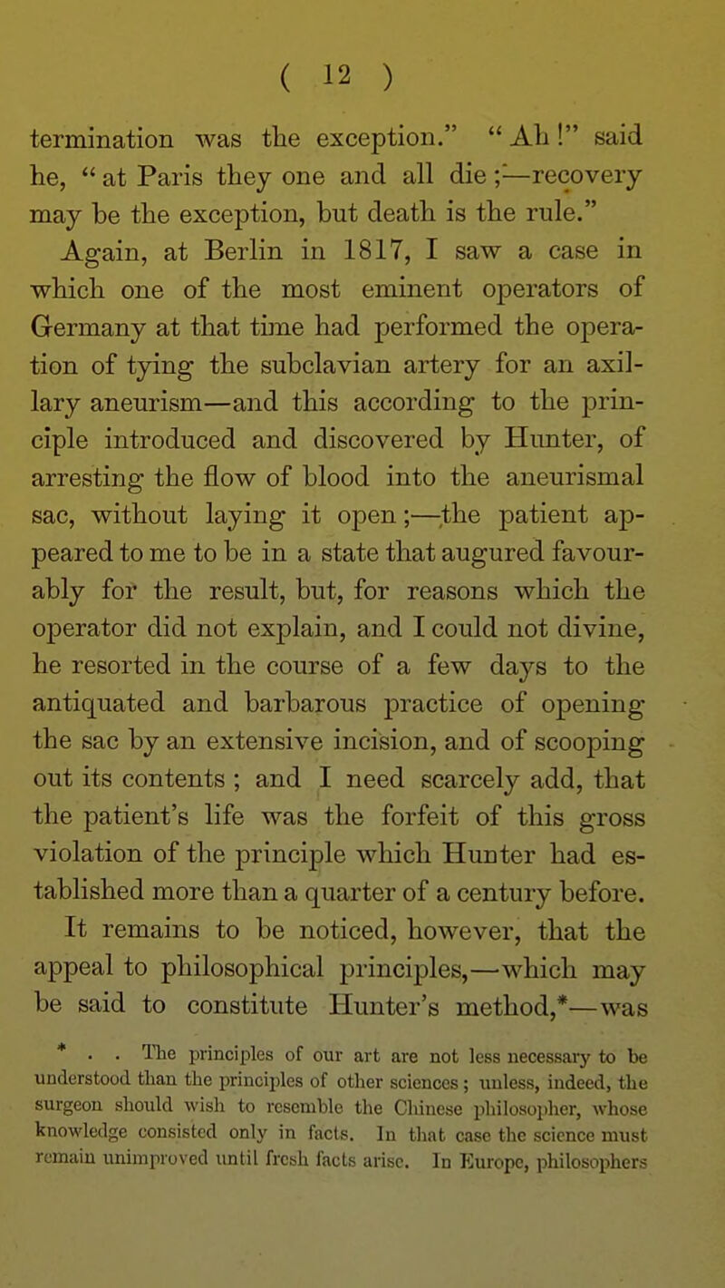 termination was the exception. Ali! said he, at Paris they one and all die ;—recovery may be the exception, but death is the rule. Again, at Berlin in 1817, I saw a case in which one of the most eminent operators of Germany at that time had performed the opera- tion of tying the subclavian artery for an axil- lary aneurism—and this according to the prin- ciple introduced and discovered by Hunter, of arresting the flow of blood into the aneurismal sac, without laying it open;—;the patient ap- peared to me to be in a state that augured favour- ably for the result, but, for reasons which the operator did not explain, and I could not divine, he resorted in the course of a few days to the antiquated and barbarous practice of opening the sac by an extensive incision, and of scooping out its contents ; and I need scarcely add, that the patient's life was the forfeit of this gross violation of the principle which Hunter had es- tablished more than a quarter of a century before. It remains to be noticed, however, that the appeal to philosophical principles,—which may be said to constitute Hunter's method,*—was * . . The principles of our art are not less necessary to be understood tlian the principles of other sciences; unless, indeed, the surgeon should wish to resemble the Chinese philosopher, whose knowledge consisted only in facts. In that case the science must remain unimproved until fresh facts arise. In Europe, philosophers